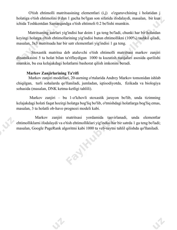 bo'lgan yo'nalish hisobga olinganda, har bir qadamda qabul qilinadigan qarorlarning ta'siri juda katta. o'tish ehtimolli matritsasi o'tish ehtimolli matritsasining elementlari (i,j) o'zgaruvchining i holatidan j holatiga o'tish ehtimolini 0 dan 1 gacha bo'lgan son sifatida ifodalaydi, masalan, bir kun ichida toshkentdan samarqandga o'tish ehtimoli 0.2 bo'lishi mumkin. matritsaning satrlari yig'indisi har doim 1 ga teng bo'ladi, chunki har bir holatdan keyingi holatga o'tish ehtimollarining yig'indisi butun ehtimollikni (100%) tashkil qiladi, masalan, 3x3 matritsada har bir satr elementlari yig'indisi 1 ga teng. stoxastik matritsa deb ataluvchi o'tish ehtimolli matritsasi markov zanjiri dinamikasini 5 ta holat bilan ta'riflaydigan 1000 ta kuzatish natijalari asosida qurilishi mumkin, bu esa kelajakdagi holatlarni bashorat qilish imkonini beradi. markov zanjirlarining ta'rifi markov zanjiri modellari, 20-asrning o'rtalarida andrey markov tomonidan ishlab chiqilgan, turli sohalarda qo'llaniladi, jumladan, iqtisodiyotda, fizikada va biologiya sohasida (masalan, dnk ketma-ketligi tahlili). markov zanjiri – bu 1-o'lchovli stoxastik jarayon bo'lib, unda tizimning kelajakdagi holati faqat …
