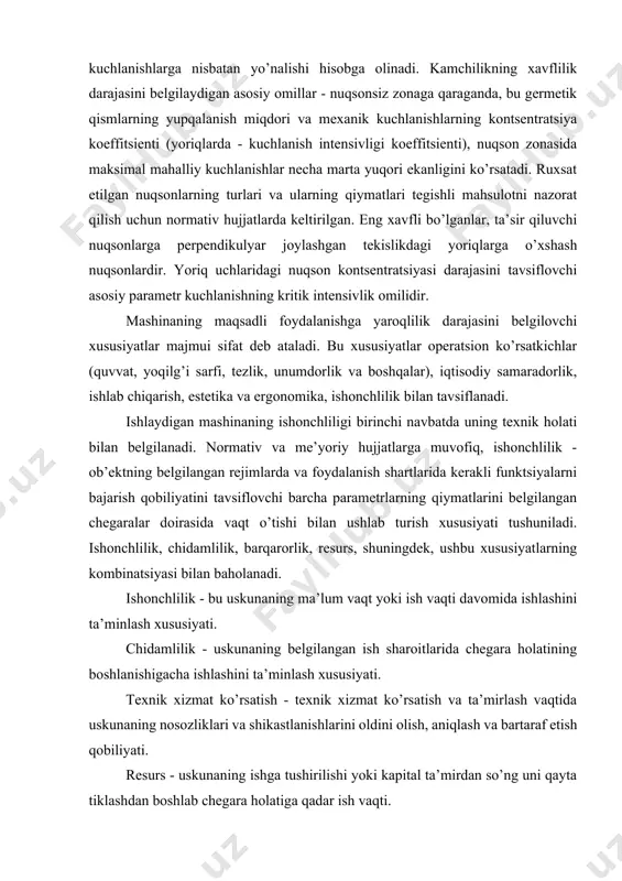 kuchlanishning kritik intensivlik omilidir. mashinaning maqsadli foydalanishga yaroqlilik darajasini belgilovchi xususiyatlar majmui sifat deb ataladi. bu xususiyatlar operatsion ko’rsatkichlar (quvvat, yoqilg’i sarfi, tezlik, unumdorlik va boshqalar), iqtisodiy samaradorlik, ishlab chiqarish, estetika va ergonomika, ishonchlilik bilan tavsiflanadi. ishlaydigan mashinaning ishonchliligi birinchi navbatda uning texnik holati bilan belgilanadi. normativ va me’yoriy hujjatlarga muvofiq, ishonchlilik - ob’ektning belgilangan rejimlarda va foydalanish shartlarida kerakli funktsiyalarni bajarish qobiliyatini tavsiflovchi barcha parametrlarning qiymatlarini belgilangan chegaralar doirasida vaqt o’tishi bilan ushlab turish xususiyati tushuniladi. ishonchlilik, chidamlilik, barqarorlik, resurs, shuningdek, ushbu xususiyatlarning kombinatsiyasi bilan baholanadi. ishonchlilik - bu uskunaning ma’lum vaqt yoki ish vaqti davomida ishlashini ta’minlash xususiyati. chidamlilik - uskunaning belgilangan ish sharoitlarida chegara holatining boshlanishigacha ishlashini ta’minlash xususiyati. texnik xizmat ko’rsatish - texnik xizmat ko’rsatish va ta’mirlash vaqtida uskunaning nosozliklari va shikastlanishlarini oldini olish, aniqlash va bartaraf etish qobiliyati. resurs - uskunaning ishga tushirilishi yoki kapital ta’mirdan so’ng uni qayta tiklashdan boshlab chegara holatiga qadar ish …