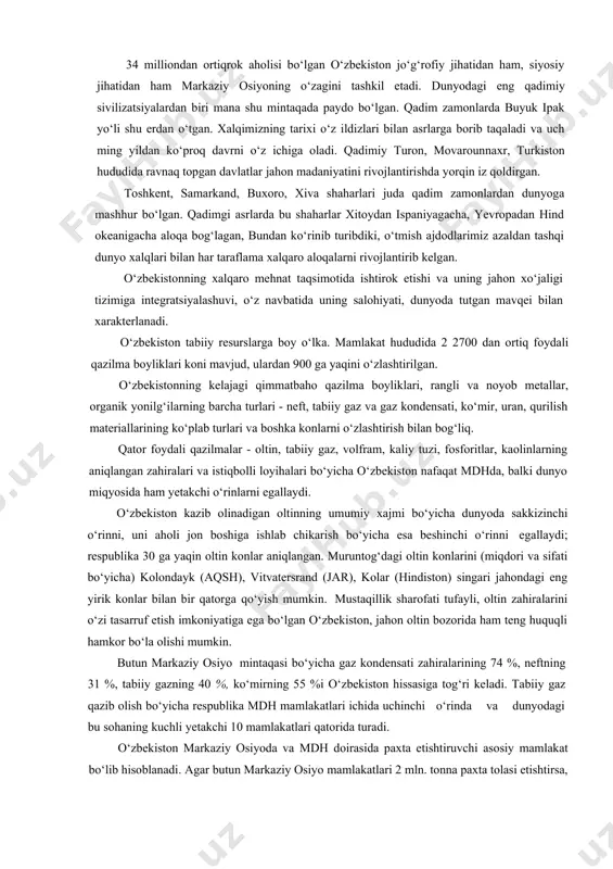 tavsiflash lozim. respublika noyob tabiiy boyliklarga, qudratli iqtisodiy va ilmiy-texnikaviy, aqliy va ma’naviy salohiyatga ega. tarixning o‘zi o‘zbekistonning o‘rnini g‘arbni sharq bilan, janubni shimol bilan bog‘laydigan yevroosiyo yo‘llari chorrahasida belgilagan. bizning respublikamiz yevroosiyo iqtisodiy va madaniy ko‘prigi bo‘lib xizmat qilishi mumkin. bu ko‘prik doirasida tovarlar, texnologiyalar, sarmoyalar va madaniy qadriyatlarning xarakati va almashuvi uchun yaxshi sharoit yaratilgan. 34 milliondan ortiqrok aholisi bo‘lgan o‘zbekiston jo‘g‘rofiy jihatidan ham, siyosiy jihatidan ham markaziy osiyoning o‘zagini tashkil etadi. dunyodagi eng qadimiy sivilizatsiyalardan biri mana shu mintaqada paydo bo‘lgan. qadim zamonlarda buyuk ipak yo‘li shu erdan o‘tgan. xalqimizning tarixi o‘z ildizlari bilan asrlarga borib taqaladi va uch ming yildan ko‘proq davrni o‘z ichiga oladi. qadimiy turon, movarounnaxr, turkiston hududida ravnaq topgan davlatlar jahon madaniyatini rivojlantirishda yorqin iz qoldirgan. toshkent, samarkand, buxoro, xiva shaharlari juda qadim zamonlardan dunyoga mashhur bo‘lgan. qadimgi asrlarda bu shaharlar xitoydan ispaniyagacha, yevropadan hind okeanigacha aloqa bog‘lagan, bundan ko‘rinib turibdiki, o‘tmish ajdodlarimiz …