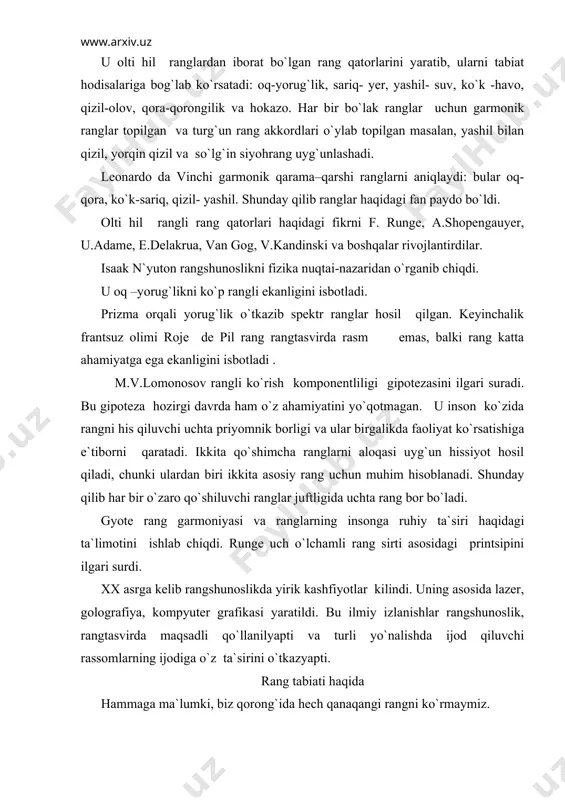 golografiya, kompyuter grafikasi yaratildi. bu ilmiy izlanishlar rangshunoslik, rangtasvirda maqsadli qo`llanilyapti va turli yo`nalishda ijod qiluvchi rassomlarning ijodiga o`z ta`sirini o`tkazyapti. rang tabiati haqida hammaga ma`lumki, biz qorong`ida hech qanaqangi rangni ko`rmaymiz. ko`zimizga quyosh yoki elektr yorug`ligi, ya`ni yorug`lik to`lqinlari tushsa biz rangni seza boshlaymiz. yorug`lik- bu elektromagnit nurlanish hodisasi hisoblanadi. yorug`lik ikki hil tabiatga ega: yoyilsa to`lqinga o`hshaydi, nurlanganda yoki yutilganda esa zarralar oqimiga o`xshaydi. quyosh nurlari ajoyib xususiyatga ega. agar quyosh nurlari yomg`ir tomchisida yoki shisha qirralarida, masalan, uch qirrali shisha prizmada sinsa, kamalak paydo bo`ladi. bu hodisani birinchi bo`lib ingliz fizigi i.nyuton aniqlagan edi. u oq yorug`likni spektr ranglariga aylantirgan. buning uchun nyuton quyoshning oq yorug`ligini derazadagi qora pardaning ingichka tirqishidan o`tkazgan va uning yo`liga uch qirrali prizma qo`ygan edi. natijada ekranda har hil ranglardan iborat keng yorug`lik dastasi ko`ringan. u spektrda yetti hil rangni aniqlagan va tabiatdagi bo`yoqlarning boyligi, turli–tuman ranglar garmoniyasining kelib chiqishiga asosiy sabab …