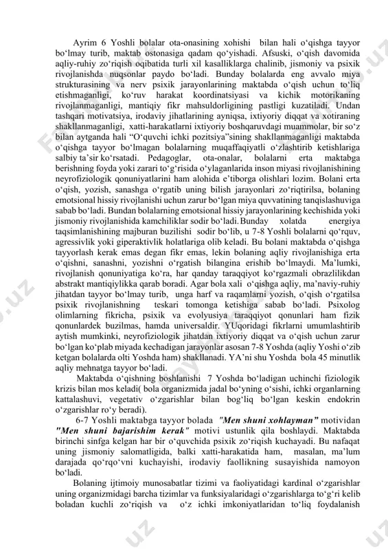 ga kelib bolaning katta miya yarim sharlari ma’lum darajada rivojlangan bo‘ladi. lekin bu yoshda inson miyasining psixik faoliyatni rejalashtirish, boshqarish, nazorat qilish kabi murakkab shakllariga javob beradigan maxsus bo‘limlari hali to‘liq shakllanib bo‘lmagan bo‘ladi.( miyaning bu qismlari 12 yoshda rivojlanib bo‘ladi.) miyaning boshqaruv funksiyalarini to‘liq shakllanib bo‘lmaganligi kichik maktab yoshidagi bolalarning xulq-atvorida, faoliyatlarini tashkil etishlarida va emotsional sohalarida yaqqol namoyon bo‘ladi. ayrim 6 yoshli bolalar ota-onasining xohishi bilan hali o‘qishga tayyor bo‘lmay turib, maktab ostonasiga qadam qo‘yishadi. afsuski, o‘qish davomida aqliy-ruhiy zo‘riqish oqibatida turli xil kasalliklarga chalinib, jismoniy va psixik rivojlanishda nuqsonlar paydo bo‘ladi. bunday bolalarda eng avvalo miya strukturasining va nerv psixik jarayonlarining maktabda o‘qish uchun to‘liq etishmaganligi, ko‘ruv harakat koordinatsiyasi va kichik motorikaning rivojlanmaganligi, mantiqiy fikr mahsuldorligining pastligi kuzatiladi. undan tashqari motivatsiya, irodaviy jihatlarining ayniqsa, ixtiyoriy diqqat va xotiraning shakllanmaganligi, xatti-harakatlarni ixtiyoriy boshqaruvdagi muammolar, bir so‘z bilan aytganda hali “o‘quvchi ichki pozitsiya”sining shakllanmaganligi maktabda o‘qishga tayyor bo‘lmagan bolalarning …