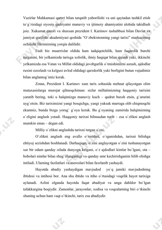 va qanday umr kechirishganini bilib olishga intiladi. ularning fazilatlari va meroslari bilan faxrlanib yashaydi. hayotda abadiy yashaydigan mavjudod yо`q jamiki mavjudodning ibtidosi va intihosi bor. ana shu ibtido va itiho о`rtasidagi voqelik hayot tarixiga aylanadi. aslini olganda hayotda faqat abadiyat va unga dahldor bо`lgan tafakkurgina boqiydir. zamonlar, jarayonlar, xodisa va voqealarning biri о`tkinchi shuning uchun ham vaqt о`tkinchi, tarix esa abadiydir. voqealar, jarayonlar shaklan о`zgaraveradi, yani hodisalar yangi voqealar hayot mazmunini о`zgartiraveradi. turmush tarzini va hatto aqidalarni ham yangilaydi. biroq, yaxlit abadiyatga aylangan hayot va insoniyat shajarasi tarix abadiyatini va uzluksizligini sо`zsiz taminlaydi. prezident i. a.karimov о`zining “tarixiy xotirasiz kelajak yо`q” asarida shunday degan edi: “о`zlikni anglash tarixni bilishdan boshlanadi. isbotlab bо`lmagan ushbu haqiqat davlat siyosati darajasiga kо`tarilishi zarur”. ayni о`zlikni anglash insonning о`z о`tmishi va ajdodlariga qiziqishidan boshlanishini uqtirayapti. mustaqilikka erishganimizdan keyin halqimizning о`z yurti, tili, madaniyati, qadriyatlari tarixini bilishga, о`zligini anglashga qiziqishi ortib bormoqda. bu tabiiy xol. odamzod …