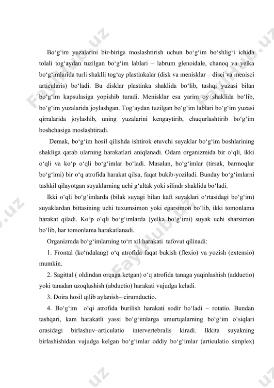 ‘g‘im yuzalarida joylashgan. tog‘aydan tuzilgan bo‘g‘im lablari bo‘g‘im yuzasi qirralarida joylashib, uning yuzalarini kengaytirib, chuqurlashtirib bo‘g‘im boshchasiga moslashtiradi. demak, bo‘g‘im hosil qilishda ishtirok etuvchi suyaklar bo‘g‘im boshlarining shakliga qarab ularning harakatlari aniqlanadi. odam organizmida bir o‘qli, ikki o‘qli va ko‘p o‘qli bo‘g‘imlar bo‘ladi. masalan, bo‘g‘imlar (tirsak, barmoqlar bo‘g‘imi) bir o‘q atrofida harakat qilsa, faqat bukib-yoziladi. bunday bo‘g‘imlarni tashkil qilayotgan suyaklarning uchi g‘altak yoki silindr shaklida bo‘ladi. ikki o‘qli bo‘g‘imlarda (bilak suyagi bilan kaft suyaklari o‘rtasidagi bo‘g‘im) suyaklardan bittasining uchi tuxumsimon yoki egarsimon bo‘lib, ikki tomonlama harakat qiladi. ko‘p o‘qli bo‘g‘imlarda (yelka bo‘g‘imi) suyak uchi sharsimon bo‘lib, har tomonlama harakatlanadi. organizmda bo‘g‘imlarning to‘rt xil harakati tafovut qilinadi: 1. frontal (ko‘ndalang) o‘q atrofida faqat bukish (flexio) va yozish (extensio) mumkin. 2. sagittal ( oldindan orqaga ketgan) o‘q atrofida tanaga yaqinlashish (adductio) yoki tanadan uzoqlashish (abductio) harakati vujudga keladi. 3. doira hosil qilib aylanish– cirumductio. 4. bo‘g‘im o‘qi atrofida burilish harakati sodir bo‘ladi …