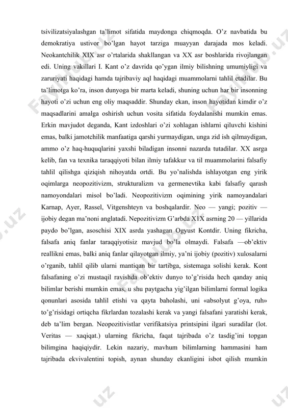 ot deganda, kant izdoshlari o’zi xohlagan ishlarni qiluvchi kishini emas, balki jamotchilik manfaatiga qarshi yurmaydigan, unga zid ish qilmaydigan, ammo o’z haq-huquqlarini yaxshi biladigan insonni nazarda tutadilar. xx asrga kelib, fan va texnika taraqqiyoti bilan ilmiy tafakkur va til muammolarini falsafiy tahlil qilishga qiziqish nihoyatda ortdi. bu yo’nalishda ishlayotgan eng yirik oqimlarga neopozitivizm, strukturalizm va germenevtika kabi falsafiy qarash namoyondalari misol bo’ladi. neopozitivizm oqimining yirik namoyandalari karnap, ayer, rassel, vitgenshteyn va boshqalardir. neo — yangi; pozitiv — ijobiy degan ma’noni anglatadi. nepozitivizm g’arbda x1x asrning 20 — yillarida paydo bo’lgan, asoschisi xix asrda yashagan ogyust kontdir. uning fikricha, falsafa aniq fanlar taraqqiyotisiz mavjud bo’la olmaydi. falsafa —ob’ektiv reallikni emas, balki aniq fanlar qilayotgan ilmiy, ya’ni ijobiy (pozitiv) xulosalarni o’rganib, tahlil qilib ularni mantiqan bir tartibga, sistemaga solishi kerak. kont falsafaning o’zi mustaqil ravishda ob’ektiv dunyo to’g’risida hech qanday aniq bilimlar berishi mumkin emas, u shu paytgacha yig’ilgan bilimlarni formal logika …