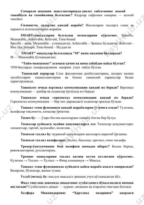 араёни smart-мақсадларни белгилаш мезонларини кўрсатинг. specific, measurable, achievable, relevant, time-bound specific - аник, measurable - улчанадиган, achievable - эришса буладиган, relevant - мос ёки долзарб, time-bound – муддатли smart" мақсадлар белгилашда "m" нима маънони билдиради? m — measurable (ўлчанадиган). “тайм-менежмент” атамаси қачон ва нима сабабдан пайдо бўлган? 1950-йилларда самарадорликни ошириш учун пайдо бўлган. ташкилий қарорлар соха фаолиятини рахбатлантириш, назорат килиш хисоботларни ташкиллаштириш ва бошка ташкилий харакатлар билан характерланади. ташкилот ичида вертикал коммуникация қандай юз беради? вертикал коммуникация — раҳбар ва ходимлар ўртасида юз беради ташкилот ичида горизонтал коммуникация қандай юз беради? горизонтал коммуникация — бир хил даражадаги ходимлар орасида бўлади. ташкил этиш функцияси қандай жараёнларни ўз ичига олади? тузилиш, вазифалар тақсимоти, алоқалар ўрнатиш. тизим бу: — ўзаро боғлиқ қисмлардан ташкил топган бир бутун. тизимлар қуйидаги муайян қонуниятларга эга: тизимлар қонуниятлари: элементлар, тартиб, муносабат, яхлитлик. тизимли таҳлил бу: мураккаб масалаларни қисмларга ажратиб ўрганиш. тизимли тахлил вазифалари: таҳлил, баҳолаш, прогноз, ечим таклифи. …