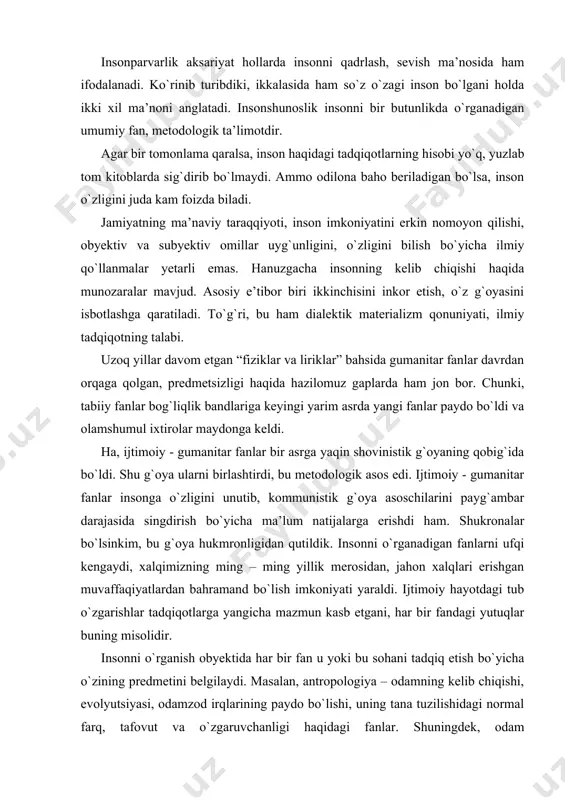 i, har bir fandagi yutuqlar buning misolidir. insonni o`rganish obyektida har bir fan u yoki bu sohani tadqiq etish bo`yicha o`zining predmetini belgilaydi. masalan, antropologiya – odamning kelib chiqishi, evolyutsiyasi, odamzod irqlarining paydo bo`lishi, uning tana tuzilishidagi normal farq, tafovut va o`zgaruvchanligi haqidagi fanlar. shuningdek, odam organizmining tuzilishi va rivojlanishiga ta’sir qiladigan fiziologik, biokimyoviy va genetik omillarini odam biologiyasi o`rganadi. amerikada etnografiya ham anitropologiya tarkibida o`rganiladi. falsafa tabiat, jamiyat va tafakkur rivojlanishining umumiy qonuniyatlari to`g`risidagi fandir. borliq va uning rivojlanish muammolari, dialektika nazariyasi, ya’ni, borliq muammosi bilan bir qatorda voqelikni bilish nazariyasini falsafa fani o`rganadi. mustaqillik tufayli falsafa kommunistik mafkura iskanjasidan, jamiyat taraqqiyoti bir tomonlama o`rganishdan qutildi. “hozirgi vaqtda falsafa fanining e’tibor markazida turgan muammo- inson muammosidir, ya’ni insonni tabiatga, jamiyatga kishilarning birbirlariga munosabati, ularning rivojlanish qonuniyatlarini ongli ravishda aks ettirishdan iboratdir. boshqacha qilib aytganda, insonning falsafiy tafkkur madaniyatini shakllantirish va rivojlantirish falsafa fanining markazida turgan asosiy muammoni tashkil etadi”. …