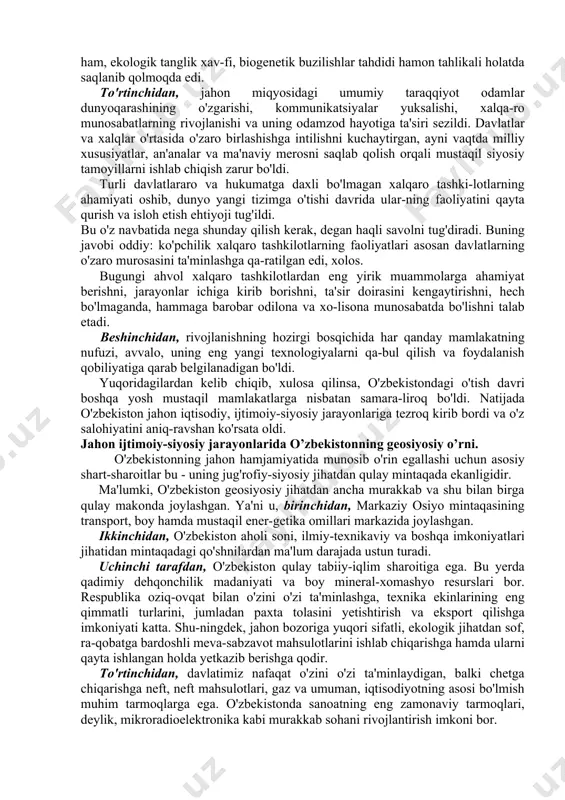 sa, mustaqil taraqqiyot yo'liga kirgan mamlakatlar, hech qachon o'z qobig'iga o'ralib rivojlanmagan. aksincha, mustaqil rivojlanish yo'lini tanlashi bilanoq jahon hamjamiyatiga qo'shilish orqali o'z taqdirini belgilagan. shuning uchun ham o'zbekiston mustaqil davlat maqomiga ega bo'lgach jahon hamjamiyatiga qo'shilish yo'lini tutdi. bu borada mamlakatda olib borilgan amaliy ishlarni tasavvur qilishdan oldin xxi asr arafasidagi ijtimoiy-siyosiy jarayon va xalqaro vaziyatga qisqagina nazar tashlash lozim. ma'lumki, ilgari jahonda ikki qarama-qarshi sistema - sssr va aqsh yetakchi bo'lgan g'oyaviy jihatdan qarama-qarshi ikki tizim, ikki blok mavjud edi. dunyoning xavfsizlik tizimi ham xuddi shu ikki blokning o'zaro muxoliflik muvozanatiga asoslangan edi. 1991-yilda sovet ittifoqi tarqalib ketgach, yangi - g'oyat murakkab va qaltis bir davr yuzaga keldi. uning asosiy belgilari quyi-dagilardan iborat edi. birinchidan, davlatlararo munosabatlar tizimidagi muvozanat buzildi. jahonda siyosiy-iqtisodiy bo'linish ro'y berdi. kuchlar markazi ilgari ikki joy da bo'lsa, endilikda o'z taqdirini o'zi belgilash orqali ichki imkoniyatlarni ishga solish, har kim o'z aravasini o'zi tortish …