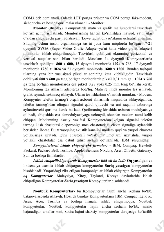 aqat o‘qish uchun mo‘ljallangan lazer disk qurilmasi (cd-rom compact disk read only memory), shinalar, modem va boshqa qurilmalardan iborat. - sistema blokiga uning parallel (lpt) va ketma-ket (com) portlari orqali ko‘plab tashqi qurilmalarni ulash mumkin. - ular mos ravishda lpt1, lpt4 va com1 – com3 deb nomlanadi. odatda lpt portga printer va com portga faks-modem, sichqoncha va boshqa qurilmalar ulanadi. - monitor. monitor (displey). kompyuterda matn va grafik ma‘lumotlarni tasvirlash ko‘rish uchun ishlatiladi. monitorlarning har xil ko‘rinishlari mavjud, ya‘ni ular o‘zidan chiqaruvchi past radiatsiyali (lowe radiation) so‘zlarini uchratish mumkin. shuning uchun inson organizimiga tas‘iri juda kam miqdorda bo‘lgan 17-21 dyuymli svga (super video grafic adapter-ya‘ni katta video grafik adapter) monitorlar ishlab chiqarilmoqda. tasvirlash qobiliyati ekranning gorizontal va vertikal nuqtalar soni bilan beriladi. masalan: 14 dyuymli kompyuterlarda tasvirlash qobiliyati 800 x 600, 15 dyuymli monitorda 1024 x 768, 17 dyuymli monitorda 1280 x 1024 va 21 dyuymli monitorda 1600 x 1200. …