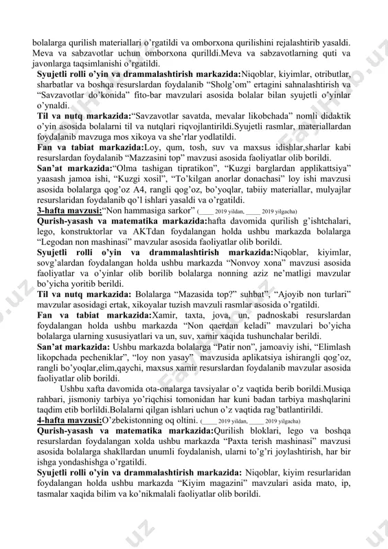 , otributlar kabi resurslardan foydalangan holda xalq ijodiyoti bilan tanishishda davom etish, aktyorlik mahorati ko’nikmalarini orttirish, yaxshi va yomonni farqlash, sotuvchilarning vazifalari to’g’risida bilish, barcha meva va sabzavot nomlarini bilishga ahamiyat berildi va o’rgatildi. til va nutq markazida:ushbu markazdagi faoliyat davomida bolalarga “o’lkamizda oltin kuz” syujetli rasm asosida suhbat, mavzuga mos topishmoq va tez aytishlar, rasmlar va materiallar, predmetli rasmlar asosida mavzular yoritib berildi. fan va tabiat markazida:rasmlar, albomlar, maxsus idishlar, bo’yoqlar, barglar, gupa, mikroskop va boshqa resurslardan foydalangan holda ushbu markazdagi faoliyatlar davomida bolalarga “bir xil bargni top” ta’limiy o’yini mavzusi asosida xikoyalar tuzishga va she’rlar yod olishga o’rgatildi. san’at markazida: ushbu markazda hafta davomida tarbiyalanuvchilarga “kuzgi barglar rasmmini chizish” va “yomg’ir yog’moqda” mavzulari asosida rasm chizish, jamoaviy “likopchadagi olma” va “qo’ziqorin” applikatsiya mavzulari asosida qog’oz, rangli qog’oz, tabiiy materiallar resurlardan fodalangan holda faoliyatlar olib borildi. 2-hafta mavzusi:“meva va savzavotlar”(_____ 2019 yildan, _____ 2019 yilgacha) 1. qurish-yasash va matematika …
