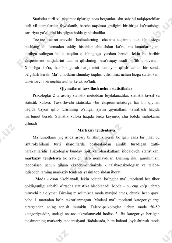 imentimizda - talaba-psixologlar va talaba-iqtisodchilarning markaziy tendentsiyasini topishdan iborat. . moda - oson hisoblanadi, lekin odatda, ko’pgina ma`lumotlarni bee`tibor qoldirganligi sababli o’rtacha statistika hisoblanadi. moda – bu eng ko’p uchrab turuvchi bir qiymat. bizning misolimizda moda mavjud emas, chunki hech qaysi baho 1 martadan ko’p takrorlanmagan. modani ma`lumotlarni kategoriyalarga ajratgandan so’ng topish mumkin. talaba-psixologlar uchun moda 50-59 kategoriyasidir, undagi tez-tez takrorlanuvchi hodisa 3. bu kategoriya berilgan taqsimotning markaziy tendentsiyani ifodalasada, bitta bahoni joylashtirsak moda tezda o’zgaradi. masalan, 14chi student 58 emas 71 bahoni oldi. tez -tez takrorlanuvchi hodisa 3 bo’lgani uchun, moda endi 70-79 kategoriyaga o’tadi. siz bu kategoriyaning markaziy tendentsiya yaxshi ifodalaydi deb hisoblaysizmi? muammo shundaki tipik xatti-harakatlarni tavsiflashda moda faqatgina bitta qiymatni, ya`ni eng ko’p takrorlanuvchi qiymatni oladi. u boshqa qiymatlarni e`tiborsiz qoldiradi. shuning uchun siz modadan foydalanayotganingizda joy tartibi va har bir songa tegishli bo’lgan ko’pgina ma`lumotlarni tashlab ketasiz. mediana – bu haqiqiy markaziy qiymat; undan yuqorida …