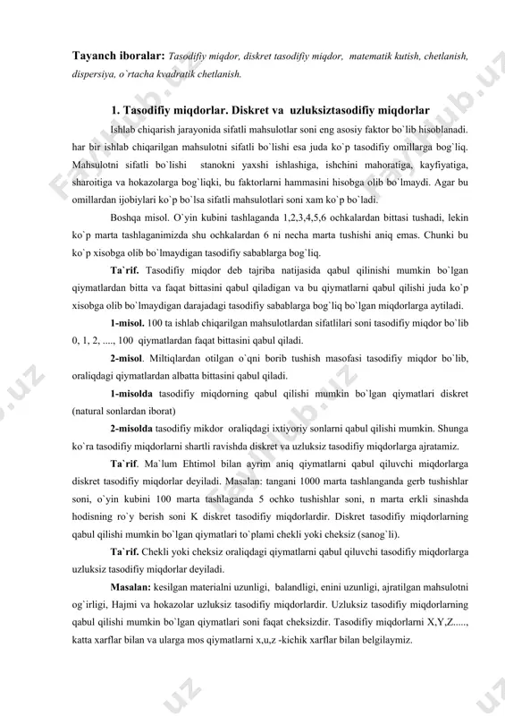 . agar bu omillardan ijobiylari ko`p bo`lsa sifatli mahsulotlari soni xam ko`p bo`ladi. boshqa misol. o`yin kubini tashlaganda 1,2,3,4,5,6 ochkalardan bittasi tushadi, lеkin ko`p marta tashlaganimizda shu ochkalardan 6 ni nеcha marta tushishi aniq emas. chunki bu ko`p xisobga olib bo`lmaydigan tasodifiy sabablarga bog`liq. ta`rif. tasodifiy miqdor dеb tajriba natijasida qabul qilinishi mumkin bo`lgan qiymatlardan bitta va faqat bittasini qabul qiladigan va bu qiymatlarni qabul qilishi juda ko`p xisobga olib bo`lmaydigan darajadagi tasodifiy sabablarga bog`liq bo`lgan miqdorlarga aytiladi. 1-misol. 100 ta ishlab chiqarilgan mahsulotlardan sifatlilari soni tasodifiy miqdor bo`lib 0, 1, 2, ...., 100 qiymatlardan faqat bittasini qabul qiladi. 2-misol. miltiqlardan otilgan o`qni borib tushish masofasi tasodifiy miqdor bo`lib, oraliqdagi qiymatlardan albatta bittasini qabul qiladi. 1-misolda tasodifiy miqdorning qabul qilishi mumkin bo`lgan qiymatlari diskrеt (natural sonlardan iborat) 2-misolda tasodifiy mikdor oraliqdagi ixtiyoriy sonlarni qabul qilishi mumkin. shunga ko`ra tasodifiy miqdorlarni shartli ravishda diskrеt va uzluksiz tasodifiy miqdorlarga ajratamiz. ta`rif. ma`lum …