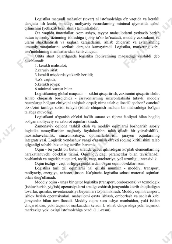 rt va saqlash uskunalari, yangi turdagi idishlar va qadoqlash vositalaridan foydalanishning boshlanishi, birinchi konteynerlardan foydalanish, ombor operatsiyalarida, qadoqlashda, o'lchamlarda standartlashtirishni joriy etish. to'liq logistic (ta'minot) zanjiri g'oyasining paydo bo'lishi (1980-1990- yillari) shaxsiy kompyuterlarning jadal rivojlanishi va ularning biznesda keng qo'llanilishi global ma'lumotlardan foydalanishga olib keldi. tashkilotni logistik boshqarish uchun bo'sh joy, barcha logistika funktsiyalari va operatsiyalarini kompleks ko'rib chiqish va umumiy logistika xarajatlarini minimallashtirish, bozorni globallashtirish va yagona iqtisodiy makonni shakllantirish uchun imkoniyatlar paydo bo'ldi. umumjahon sifat boshqaruvi konsepsiyasining paydo bo'lishi va rivojlanishi (2000 yil o'rtalari) sifatni boshqarishda logistik yondashuvdan foydalanish, raqobatning kuchayishi sifat uchun kurashga olib boradi, xizmat ko'rsatish darajasini yaxshilaydi, ishlab chiqaruvchi va iste'molchining maqsadlari birligi tan olinadi. logistika rivojlanishi uchun ushbu bosqichning ahamiyati shundan iboratki, erkin bozorlarda strategik rejalashtirish nuqtai nazaridan, kompaniyaning integratsiyalangan logistika vazifalari umumiy sifat boshqaruvi g'oyasiga to'g'ri keladi. logistika, shuningdek, tabiat va jamiyat to'g'risidagi bilimlardan foydalanish madaniyatidir, bu nafaqat tizimli qarorlarni qabul qilish va …