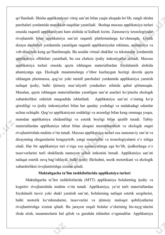 pplikatsiya effektlari yaratiladi, bu esa cheksiz ijodiy imkoniyatlar ochadi. maxsus applikatsiya turlari orasida qayta ishlangan materiallardan foydalanish alohida ahamiyatga ega. ekologik muammolarga e’tibor kuchaygan hozirgi davrda qayta ishlangan plastmassa, qog‘oz yoki metall parchalari yordamida applikatsiya yaratish nafaqat ijodiy, balki ijtimoiy mas’uliyatli yondashuv sifatida qabul qilinmoqda. masalan, qayta ishlangan materiallardan yaratilgan san’at asarlari ko‘pincha ekologik xabardorlikni oshirish maqsadida ishlatiladi. applikatsiya san’ati o‘zining ko‘p qirraliligi va ijodiy imkoniyatlari bilan har qanday yoshdagi va malakadagi odamlar uchun ochiqdir. qog‘oz applikatsiyasi soddaligi va arzonligi bilan keng ommaga yoqsa, matodan applikatsiya chidamliligi va estetik boyligi bilan ajralib turadi. tabiiy materiallardan applikatsiya tabiat bilan aloqani mustahkamlash va ekologik ongni rivojlantirishda muhim o‘rin tutadi. maxsus applikatsiya turlari esa zamonaviy san’at va dizaynning chegaralarini kengaytirib, yangi materiallar va texnologiyalarni o‘z ichiga oladi. har bir applikatsiya turi o‘ziga xos xususiyatlarga ega bo‘lib, ijodkorlarga o‘z tasavvurlarini turli shakllarda namoyon qilish imkonini beradi. applikatsiya san’ati nafaqat estetik zavq bag‘ishlaydi, balki ijodiy …