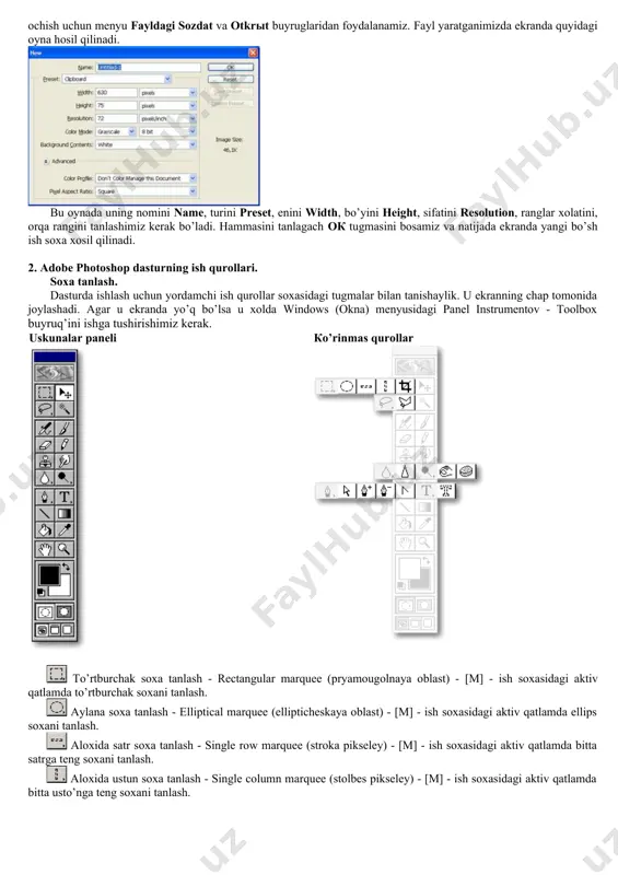 , ranglar xolatini, orqa rangini tanlashimiz kerak bo’ladi. hammasini tanlagach oк tugmasini bosamiz va natijada ekranda yangi bo’sh ish soxa xosil qilinadi. 2. adobe photoshop dasturning ish qurollari. soxa tanlash. dasturda ishlash uchun yordamchi ish qurollar soxasidagi tugmalar bilan tanishaylik. u ekranning chap tomonida joylashadi. agar u ekranda yo’q bo’lsa u xolda windows (okna) menyusidagi panel instrumentov - toolbox buyruq’ini ishga tushirishimiz kerak. uskunalar paneli кo’rinmas qurollar to’rtburchak soxa tanlash - rectangular marquee (pryamougolnaya oblast) - [m] - ish soxasidagi aktiv qatlamda to’rtburchak soxani tanlash. aylana soxa tanlash - elliptical marquee (ellipticheskaya oblast) - [m] - ish soxasidagi aktiv qatlamda ellips soxani tanlash. aloxida satr soxa tanlash - single row marquee (stroka pikseley) - [m] - ish soxasidagi aktiv qatlamda bitta satrga teng soxani tanlash. aloxida ustun soxa tanlash - single column marquee (stolbes pikseley) - [m] - ish soxasidagi aktiv qatlamda bitta usto’nga teng soxani tanlash. tanlangan soxaga qo’shimcha …