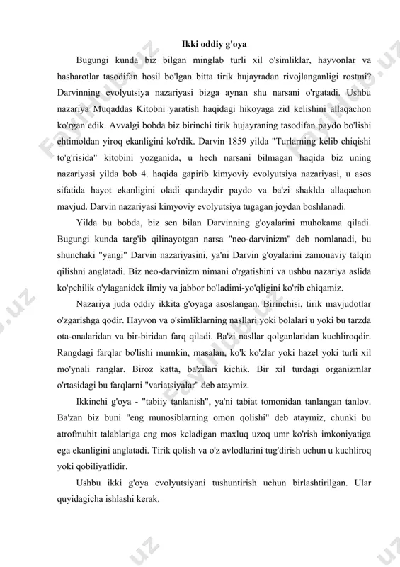 buni "eng munosiblarning omon qolishi" deb ataymiz, chunki bu atrofmuhit talablariga eng mos keladigan maxluq uzoq umr ko'rish imkoniyatiga ega ekanligini anglatadi. tirik qolish va o'z avlodlarini tug'dirish uchun u kuchliroq yoki qobiliyatlidir. ushbu ikki g'oya evolyutsiyani tushuntirish uchun birlashtirilgan. ular quyidagicha ishlashi kerak. tez quyon haqida hikoya tasavvur qiling, beshta quyon bitta ota-onadan tug'iladi. ularning barchasi birbiridan biroz farq qiladi, ammo ulardan biri juda tez yuguruvchi bo'lib o'sadi. yugurishda u har doim birodarlari va opa-singillaridan ustun turadi. shunday qilib, quyonlarning xilma-xilligi ushbu quyonni afzal ko'rdi, u oilasidan ko'ra xavfdan tezroq qochib qutulishi mumkin. keling, uni tezkor quyon deb ataymiz. a endi tasavvur qiling- a, ular quyonlar yashaydigan dalada tulki o'lja qidirishga keladi. u har safar quyon ko'tarib, kechadan keyin tunda keladi. aytaylik, u besh quyondan uchtasini ushlay oldi, ammo tez quyonni tutolmaydi. tasodifan boshqa quyon ham qochib ketadi. endi ikkita quyon qoldi. ularning har biri o'z juftini topadi va …