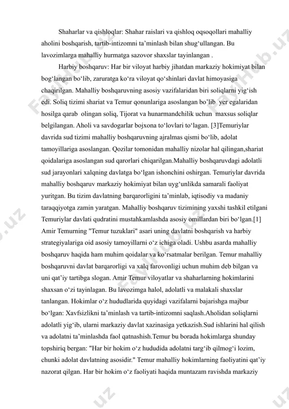 ari va qishloq oqsoqollari mahalliy aholini boshqarish, tartib-intizomni ta’minlash bilan shug‘ullangan. bu lavozimlarga mahalliy hurmatga sazovor shaxslar tayinlangan . harbiy boshqaruv: har bir viloyat harbiy jihatdan markaziy hokimiyat bilan bog‘langan bo‘lib, zaruratga ko‘ra viloyat qo‘shinlari davlat himoyasiga chaqirilgan. mahalliy boshqaruvning asosiy vazifalaridan biri soliqlarni yig‘ish edi. soliq tizimi shariat va temur qonunlariga asoslangan bo’lib yer egalaridan hosilga qarab olingan soliq, tijorat va hunarmandchilik uchun maxsus soliqlar belgilangan. aholi va savdogarlar bojxona to‘lovlari to‘lagan. [3]temuriylar davrida sud tizimi mahalliy boshqaruvning ajralmas qismi bo‘lib, adolat tamoyillariga asoslangan. qozilar tomonidan mahalliy nizolar hal qilingan,shariat qoidalariga asoslangan sud qarorlari chiqarilgan.mahalliy boshqaruvdagi adolatli sud jarayonlari xalqning davlatga bo‘lgan ishonchini oshirgan. temuriylar davrida mahalliy boshqaruv markaziy hokimiyat bilan uyg‘unlikda samarali faoliyat yuritgan. bu tizim davlatning barqarorligini ta’minlab, iqtisodiy va madaniy taraqqiyotga zamin yaratgan. mahalliy boshqaruv tizimining yaxshi tashkil etilgani temuriylar davlati qudratini mustahkamlashda asosiy omillardan biri bo‘lgan.[1] amir temurning "temur tuzuklari" asari uning davlatni boshqarish va …