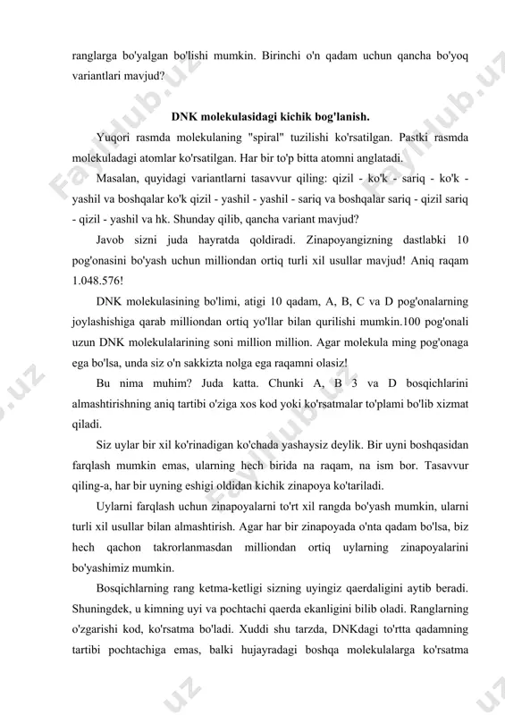 dagi boshqa molekulalarga ko'rsatma beradigan kod bo'lib xizmat qiladi. shuning uchun biz dnk molekulasining zinapoyalarini rejalar yoki chizmalar sifatida tasvirladik. qog'ozga chizilgan rasm ishchi uchun ko'rsatma bo'lib xizmat qiladi, dnk bosqichlari hujayra uchun ko'rsatma bo'lib xizmat qiladi. shunday qilib, bizda: tananing yoki organizmning turi butunlay dnk molekulasining zinapoyalari guruhlariga va to'rt turdagi pog'onalarning joylashish tartibiga bog'liq. bularning barchasi tasodifan sodir bo'lishi mumkinmi? bu aynan evolyutsion nazariya da'vo qilmoqda. ammo muqaddas kitobda xudo hamma narsani yaratgani aytilgan. agar tadqiqotchi aniqlanmagan o'rmonda ma'lum bir shaharni kashf etsa va unda fabrikalar, idoralar va loyihalarni topsa, albatta, u kimdir tomonidan yaratilgan va aniq maqsad uchun yaratilganligini tushunadi . bularning barchasi biron bir baxtsiz hodisa natijasida paydo bo'lganligi uning xayoliga ham kelmaydi , bu taxminda hech qanday ma'no bo'lmaydi. shunga qaramay, evolyutsiya tirik organizmning ajablanarli tuzilishi va ko'rinishi (va ayniqsa, rejalarni, barcha shakllarning chizmalarini bajaradigan dnk molekulasini) tasdiqlamoqchi. hayot tasodifiy hodisalar natijasidir. keling, buning qanchalik …