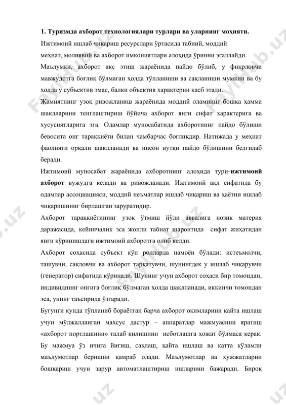 ълумотлар ва хужжатларни бошқариш учун зарур автоматлаштириш ишларини бажаради. бироқ ижтимоий фаолиятнинг турли соҳаларида жорий этилаётган амалий ахборотлар маслаҳат тизими ҳар хил вазифани ҳал этаяпти: бири ишлаб чиқаришда, бошқаси тиббиётда, унинчиси ижтимоий, маданий сервисда, туризм ва ҳ.к.ларда. ахборотлар тушунчасида энг муҳим нарса – тегишли манба ва истеъмолчига маълумот етказиш, мақсадга йўналтирилган тизимида алоқа ўрнатиш ҳисобланади. ахборотлар – қатъий тақсимланган, шов-шувдан холи, ўз эгасигача етказилган маълумотлардир. бу маълумотни олганлар уни таҳлил қилиши, ўз мақсадларига мувофиқ тегишли қарорлар қабул қилишда фойдаланишлари мумкин. ахборот технологияларини ташкил этган усуллар ва шаклланиш воситаларининг моҳияти шундаки, у ҳар қандай объектларни бошқариш тизимида, жумладан, меҳмонновозлик индустрияси корхоналарида ахборотлар оқимини сақлайди. туризм индустриясига кейинги икки-уч ўн йилликларда илмий-техника тараққиёти жуда катта улкан таъсир ўтказди. бугунги кунда ҳатто «майда» турагентлар ёки туроператорларнинг асосий ва ёрдамчи функцияларни автоматлаштириш учун ҳисоблаш техникларидан фойдаланиш имкониятига эга эканликларини айтиш мумкин. туризм соҳаси замонавий ахборот технологияларини амалиётда жорий этиш учун энг қулай, идеал равишда …