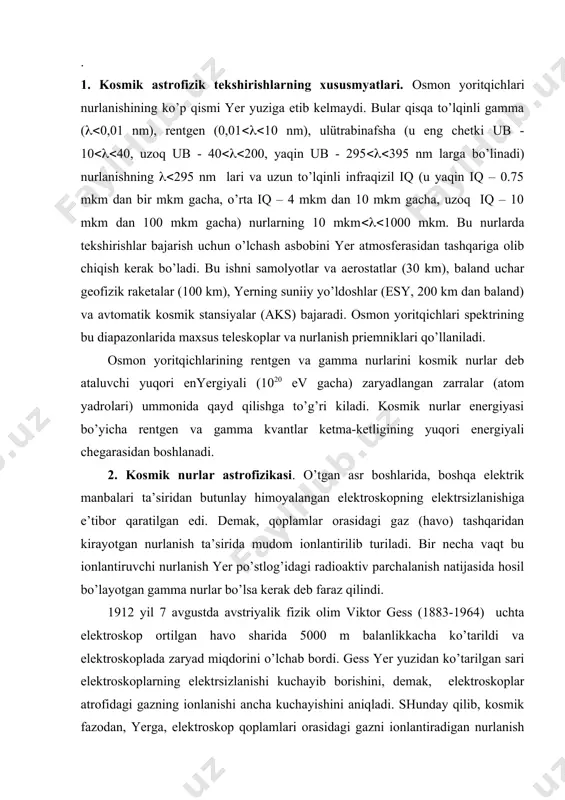 lanlikkacha ko’tarildi va elektroskoplada zaryad miqdorini o’lchab bordi. gess yer yuzidan ko’tarilgan sari elektroskoplarning elektrsizlanishi kuchayib borishini, demak, elektroskoplar atrofidagi gazning ionlanishi ancha kuchayishini aniqladi. shunday qilib, kosmik fazodan, yerga, elektroskop qoplamlari orasidagi gazni ionlantiradigan nurlanish kelayotgani kashf etildi. bu kashfiyoti uchun v.gessga 1936 yilda nobel mukofoti berildi. bu kosmik nurlanish turli xil kimyoviy elementlarning yadrolari oqim ekanini bilamiz. agar atmosfera bo’lmaganda yer yuzining 1 m2 yuzasiga bir sekundda 10000 ta bunday o’ta yuqori energiyali zaryadlangan zarra tushgan bo’lar edi. bu zarralar atmosfera gazi atomlarini ionlantiradi natijada ikkilamchi kosmik nurlar (kamroq energiyadagi zaryadlangan zarralar) hosil bo’ladi. elektroskopni elektrsizlantirgan kosmik nurlanish ana shu ikkilamchi zarralar bo’lib chiqdi. agar kosmik fazodan yer atmosferasining yuqori qatlamlariga kirayotgan birlamchi kosmik nurlar energiyasi 1018 – 1020 ev bo’lsa, u holda 1 m2 yer yuziga tushashayotgan ikkilamchi kosmik zarralar soni bir necha mld ga yetadi. haqiqatdan, osmon yoritqichlarining gamma va rentgen nurlarini qayd qilish ummonda dur …