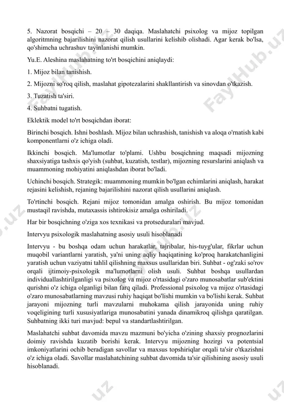 elishib olishadi. agar kerak bo'lsa, qo'shimcha uchrashuv tayinlanishi mumkin. yu.e. aleshina maslahatning to'rt bosqichini aniqlaydi: 1. mijoz bilan tanishish. 2. mijozni so'roq qilish, maslahat gipotezalarini shakllantirish va sinovdan o'tkazish. 3. tuzatish ta'siri. 4. suhbatni tugatish. eklektik model to'rt bosqichdan iborat: birinchi bosqich. ishni boshlash. mijoz bilan uchrashish, tanishish va aloqa o'rnatish kabi komponentlarni o'z ichiga oladi. ikkinchi bosqich. ma'lumotlar to'plami. ushbu bosqichning maqsadi mijozning shaxsiyatiga tashxis qo'yish (suhbat, kuzatish, testlar), mijozning resurslarini aniqlash va muammoning mohiyatini aniqlashdan iborat bo'ladi. uchinchi bosqich. strategik: muammoning mumkin bo'lgan echimlarini aniqlash, harakat rejasini kelishish, rejaning bajarilishini nazorat qilish usullarini aniqlash. to'rtinchi bosqich. rejani mijoz tomonidan amalga oshirish. bu mijoz tomonidan mustaqil ravishda, mutaxassis ishtirokisiz amalga oshiriladi. har bir bosqichning o'ziga xos texnikasi va protseduralari mavjud. intervyu psixologik maslahatning asosiy usuli hisoblanadi intervyu - bu boshqa odam uchun harakatlar, tajribalar, his-tuyg'ular, fikrlar uchun muqobil variantlarni yaratish, ya'ni uning aqliy haqiqatining ko'proq harakatchanligini yaratish uchun vaziyatni …
