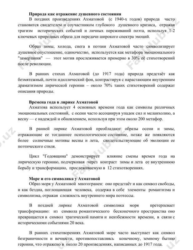 о, используется как метафора эмоционального "замерзания" — этот мотив прослеживается примерно в 30% её стихотворений после революции. в ранних стихах ахматовой (до 1917 года) природа предстаёт как безмятежный, почти идиллический фон, контрастируя с нарастающим внутренним драматизмом лирической героини – около 70% таких стихотворений содержат описания природы. времена года в лирике ахматовой ахматова использует 4 основных времени года как символы различных эмоциональных состояний, с осени часто ассоциируя упадок сил и меланхолию, а весну — с надеждой и обновлением, используя при этом около 200 метафор. в ранней лирике ахматовой преобладают образы осени и зимы, отражающие ее тогдашнее психологическое состояние, позже же появляются более солнечные мотивы весны и лета, свидетельствующие об эволюции ее поэтического стиля. цикл "годовщина" демонстрирует влияние смены времен года на лирическую героиню, подчеркивая через контраст зимы и лета ее внутреннюю борьбу и трансформацию, прослеживаемую в 12 стихотворениях. море и его символика у ахматовой образ моря у ахматовой многогранен: оно предстаёт …