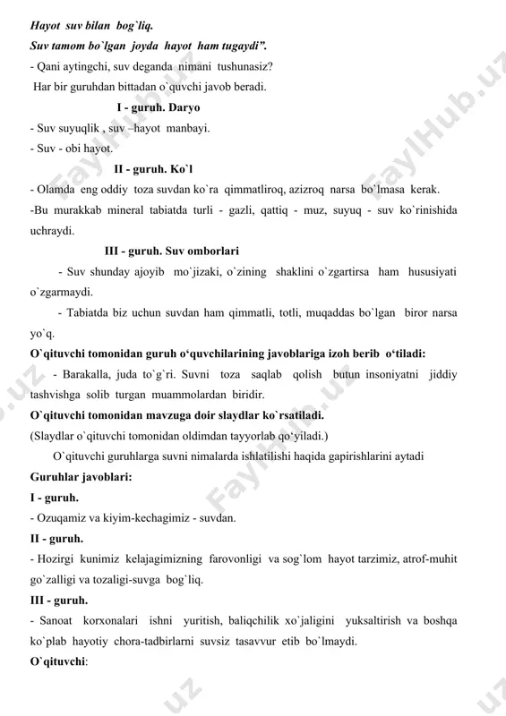 tabiatda turli - gazli, qattiq - muz, suyuq - suv ko`rinishida uchraydi. iii - guruh. suv omborlari - suv shunday ajoyib mo`jizaki, o`zining shaklini o`zgartirsa ham hususiyati o`zgarmaydi. - tabiatda biz uchun suvdan ham qimmatli, totli, muqaddas bo`lgan biror narsa yo`q. o`qituvchi tomonidan guruh o‘quvchilarining javoblariga izoh berib o‘tiladi: - barakalla, juda to`g`ri. suvni toza saqlab qolish butun insoniyatni jiddiy tashvishga solib turgan muammolardan biridir. o`qituvchi tomonidan mavzuga doir slaydlar ko`rsatiladi. (slaydlar o`qituvchi tomonidan oldimdan tayyorlab qo‘yiladi.) o`qituvchi guruhlarga suvni nimalarda ishlatilishi haqida gapirishlarini aytadi guruhlar javoblari: i - guruh. - ozuqamiz va kiyim-kechagimiz - suvdan. ii - guruh. - hozirgi kunimiz kelajagimizning farovonligi va sog`lom hayot tarzimiz, atrof-muhit go`zalligi va tozaligi-suvga bog`liq. iii - guruh. - sanoat korxonalari ishni yuritish, baliqchilik xo`jaligini yuksaltirish va boshqa ko`plab hayotiy chora-tadbirlarni suvsiz tasavvur etib bo`lmaydi. o`qituvchi: insoniyat jamiyati taraqqiyotida toza suvga bo`lgan ehtiyoj ortib bormoqda, chunki insoniyat hayotini suvsiz tasavvur qila olmaydi. …