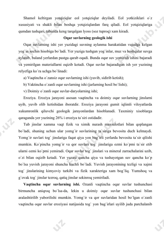 di. taxminiy xisoblarga qaraganda yer yuzining 26% i eroziya ta`siri ostidadir. tub jinslar xamma vaqt fizik va ximik nurash maxsulotlari bilan qoplangan bo`ladi, shuning uchun ular yomg`ir suvlarining ta`siriga bevosita duch kelmaydi. yomg`ir suvlari tog` jinslariga faqat qiya yon bag`irli yerlarda bevosita ta`sir qilishi mumkin. ko`pincha yomg`ir va qor suvlari tog` jinslariga ozmi ko`pmi ta`sir etib ularni ozmi ko`pmi yemiradi. oqar suvlar tog` jinslari va mineral zarrachalarini uzib, o`zi bilan oqizib ketadi. yer yuzasi qancha qiya va tushayotgan suv qancha ko`p bo`lsa yuvish jarayoni shuncha kuchli bo`ladi. yuvish jarayonining tezligi va xajmi tog` jinslarining kimyoviy tarkibi va fizik xarakteriga xam bog`liq. yumshoq va g`ovak tog` jinslar tezroq, qatiq jinslar sekinroq yemiriladi. vaqtincha oqar suvlarning ishi. ozanli vaqtincha oqar suvlar tushunchasi birmuncha aniqroq bo`lsa-da, lekin u doimiy oqar suvlar tushunchasi bilan aralashtirilib yuborilishi mumkin. yomg`ir va qor suvlaridan hosil bo`lgan o`zanli vaqtincha oqar suvlar eroziyasi natijasida tog` yon bag`irlari uyilib juda …