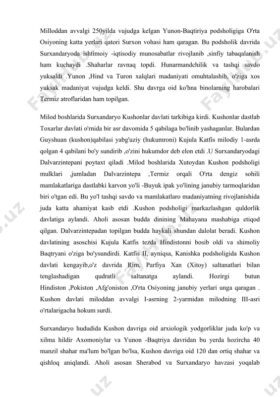 shon davlatining asoschisi kujula katfis tezda hindistonni bosib oldi va shimoliy baqtryani o'ziga bo'ysundirdi. katfis ii, ayniqsa, kanishka podsholigida kushon davlati kengayib,o'z davrida rim, parfiya xan (xitoy) saltanatlari bilan tenglashadigan qudratli saltanatga aylandi. hozirgi butun hindiston ,pokiston ,afg'oniston ,o'rta osiyoning janubiy yerlari unga qaragan . kushon davlati miloddan avvalgi i-asrning 2-yarmidan milodning iii-asri o'rtalarigacha hokum surdi. surxandaryo hududida kushon davriga oid arxiologik yodgorliklar juda ko'p va xilma hildir axomoniylar va yunon -baqtriya davridan bu yerda hozircha 40 manzil shahar ma'lum bo'lgan bo'lsa, kushon davriga oid 120 dan ortiq shahar va qishloq aniqlandi. aholi asosan sherabod va surxandaryo havzasi yoqalab joylashgan edi .aholining joylashishi, katta kichik shaharlarning vujudga kelishi sug'orish shahobchalari bilan bog'liq ,albatta. sug'orish havzalaridagi markaz shaxarlar atrofida katta kichik shaxarchalar, qarorgohlar joylashib ,ular har jihaddan markaz shaxarga bo'y sunar edi .markaz shaxarlar esa o'z navbatida surxandaryodagi eng yirik shaxar -termizga qaram edi. shu tarzda aholi turar joylari katta shaxar …