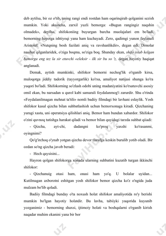 «eleksir - ilk sir bu so 'z, degan hayotiy haqiqat anglanadi. demak, aytish mumkinki, shifokor bemorni nechog'lik o'rganib kirsa, muloqotga jiddiy tadorik (tayyorgarlik) ko'rsa, amaliyot natijasi shunga ko'ra yuqori bo'ladi. shifokorning so'zlash odobi uning madaniyatini ko'rsatuvchi asosiy omil ekan, bu narsadan u qurol kabi samarali foydalanmog'i zarurdir. shu o'rinda «foydalanilmagan mehnat ta'tili» nomli badiiy filmdagi bir lavhani eslaylik. yosh shifokor kasal qizcha bilan suhbatlashish uchun bemorxonaga kiradi. qizchaning yuragi xasta, uni operatsiya qilishlari aniq. bemor ham bundan xabardor. shifokor o'zini quvnoq tutishga harakat qiladi va bemor bilan quyidagi tarzda suhbat qiiadi: - qizcha, ayt-chi, dadangni ko'proq yaxshi ko'rasanmi, oyingnimi? qo'g'irchoq o'ynab yotgan qizcha devor tlarafga keskin burulib yotib oladi. bir ozdan so'ng qizcha javob beradi: - hech qaysisini... hayron qolgan shifokorga xonada ularning suhbatini kuzatib turgan ikkinchi shifokor: - qizchanuig otasi ham, onasi ham yo'q. u bolalar uyidan... kutilmagan axborotni eshitgan yosh shifokor bemor qizcha ko'z o'ngida juda mulzam bo'lib …