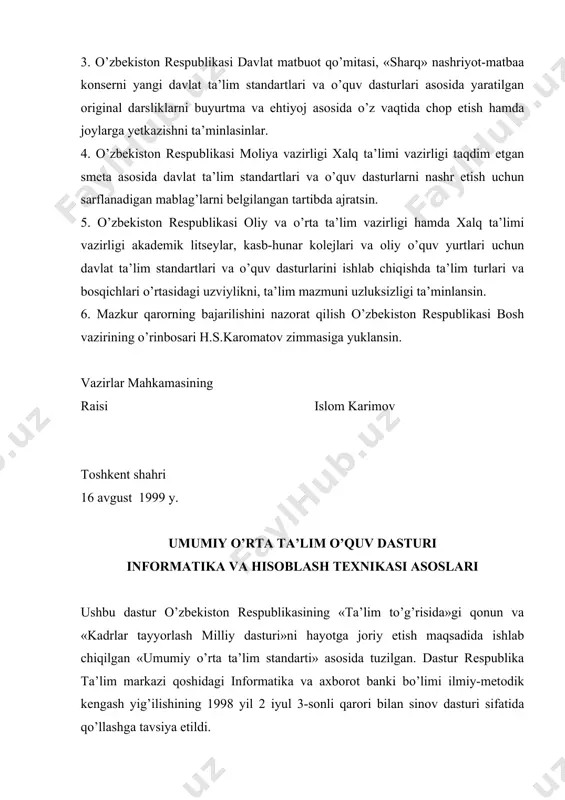 ehtiyoj asosida o’z vaqtida chop etish hamda joylarga yetkazishni ta’minlasinlar. 4. o’zbekiston respublikasi moliya vazirligi xalq ta’limi vazirligi taqdim etgan smeta asosida davlat ta’lim standartlari va o’quv dasturlarni nashr etish uchun sarflanadigan mablag’larni belgilangan tartibda ajratsin. 5. o’zbekiston respublikasi oliy va o’rta ta’lim vazirligi hamda xalq ta’limi vazirligi akademik litseylar, kasb-hunar kolejlari va oliy o’quv yurtlari uchun davlat ta’lim standartlari va o’quv dasturlarini ishlab chiqishda ta’lim turlari va bosqichlari o’rtasidagi uzviylikni, ta’lim mazmuni uzluksizligi ta’minlansin. 6. mazkur qarorning bajarilishini nazorat qilish o’zbekiston respublikasi bosh vazirining o’rinbosari h.s.karomatov zimmasiga yuklansin. vazirlar mahkamasining raisi islom karimov toshkent shahri 16 avgust 1999 y. umumiy o’rta ta’lim o’quv dasturi informatika va hisoblash texnikasi asoslari ushbu dastur o’zbekiston respublikasining «ta’lim to’g’risida»gi qonun va «kadrlar tayyorlash milliy dasturi»ni hayotga joriy etish maqsadida ishlab chiqilgan «umumiy o’rta ta’lim standarti» asosida tuzilgan. dastur respublika ta’lim markazi qoshidagi informatika va axborot banki bo’limi ilmiy-metodik kengash yig’ilishining 1998 yil 2 …