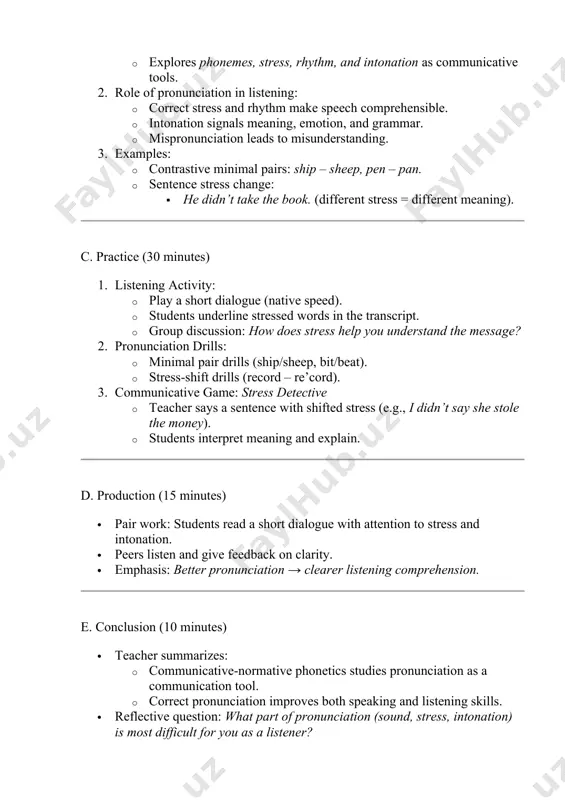 cord – re’cord). 3. communicative game: stress detective · teacher says a sentence with shifted stress (e.g., i didn’t say she stole the money). · students interpret meaning and explain. d. production (15 minutes) · pair work: students read a short dialogue with attention to stress and intonation. · peers listen and give feedback on clarity. · emphasis: better pronunciation → clearer listening comprehension. e. conclusion (10 minutes) · teacher summarizes: · communicative-normative phonetics studies pronunciation as a communication tool. · correct pronunciation improves both speaking and listening skills. · reflective question: what part of pronunciation (sound, stress, intonation) is most difficult for you as a listener? · homework: · record yourself reading a short passage (1 min). · listen to a native version of the same passage. · compare and note pronunciation differences. 4. assessment · active participation in drills and discussion. · accuracy in identifying stressed syllables and …