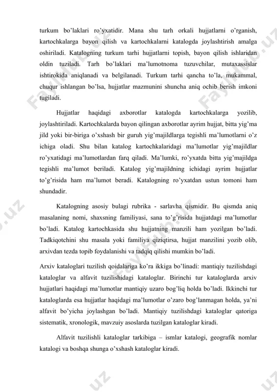 sohalari yoki ijtimoiy faoliyat sohalari bo’yicha guruhlashtiriladi. keyin mantiqiy bog’langan holda ketma-ket joylashtiriladi. sistematik katalog umumiy va ayrim tushunchalarning o’zaro bog’liqligi va munosabati asosida tuziladi. masalan, «din» umumiy tushunchasiga quyidagi ayrim tushunchalar kiradi: «islom», «xristianlik», «induizm», «iudaizm» (yaxudiylik), «buddaviylik». o’z navtabida «islom» ham umumiy tushuncha bo’lib, ayrim tushunchalarga bo’linadi. bunday bo’linish «oliydan oddiyga», «umumiydan ayrimga» tamoyili bo’yicha davom etadi. barcha turkum tarhlari ichida sistematik kataloglar tarhlari eng murakkabidir. hozir butun dunyo kutubxona va arxivlarida, shuningdek o’zbekiston respublikasida «universal o’nlik turkumi (klassifikasiyasi)» sistematik kataloglar uchun keng foydalaniladi. bu turkum asosida davlat arxivlarida sistematik kataloglar uchun turkum tarhi ishlab chiqilgan. «o’nlik turkumi (klassifikasiyasi)»ning mohiyati shundaki, bitta umumiy tushunchaga bo’ysungan, bog’langan bir guruh predmetlar bir deb qabul qilingan. umumiy tushunchalar ayrim tushunchalarga bo’lingan. bu tizimga binoan arxivdagi barcha ma’lumotlar 10 klassga (1 dan 9 gacha, 0 - umumiy) bo’lingan. ular o’z navbatida yuzdan, ming-dan bir qism va boshqa mayda bo’laklarga bo’linadi. «universal o’nlik …