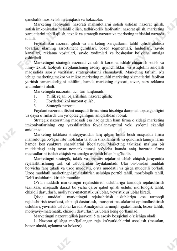 ni operativ rejalashtirishning mezoni bo’lib qisqa muddatlilik hisoblanadi. taktik rejalarda umumiy sotish rejasi, har bir tovar guruhi bo’yicha ta’minot va sotish rejasi, daromadlar rejasi, xarajatlar rejasi, foyda rejasi, savdo uchun zarur jixozlar, asbob-uskunalar bilan ta’minlanish rejasi, bozorning hozirgi holatiga baho berish, korxona imkoniyatlari va xavf-xatarlari ifodalanadi. holat (situatsiya) tahlili swot - tahlil taklif marketing maqsadlari va strategiyalari ko‘zda tutilayotgan natijalarni baholash muqobil(alternativ) terma rejalar reja-dastur baholash, nazorat qilish 6.3. marketing nazorati va uning turlari marketing nazoratining maqsadlari quyidagilardan iborat: - maqsadga erishish darajasini belgilash, - yaxshilanish imkoniyatini aniqlash, - korxona moslashuvchanligini talab qilingan atrof-muhit o’zgarishlariga qanchalik mos kelishini aniqlash va hokazolar. marketing faoliyatini nazorati mahsulotlarni sotish ustidan nazorat qilish, sotish imkoniyatlarini tahlil qilish, tadbirkorlik faoliyatini nazorat qilish, marketing xarajatlarini tahlil qilish, texnik va strategik nazorat va marketing taftishini nazarda tutadi. foydalilikni nazorat qilish va marketing xarajatlarini tahlil qilish alohida tovarlar, ularning assortiment guruhlari, bozor segmentlari, hududlari, savdo kanallari, reklama vositalari, …