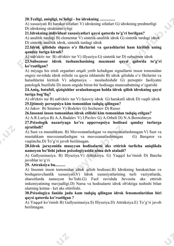 t, fon 11.idrokning murakkabligini nimada ko’ramiz? a) sezgi va idrok bir-biriga uzviy bog’liqligi b) har bir idrok tarkibiga ayni paytda bir necha sezgi kiradi v) har bir idrok tarkibiga kishining o’tmishda hosil qilingan bilim va tajribalari kiradi g) idrok jarayonida his-tuyg’ular ham ishtirok etadi d) har bir idrok tarkibiga ayni paytda bir necha sezgi kiradi va har bir idrok tarkibiga kishining o’tmishda hosil qilingan bilim va tajribalari kiradi 12.kuzatish tushunchasining mazmuni qaysi qatorda to’g’ri ko’rsatilgan? a) kuzatish idrokning mustaqil faoliyati b) idrokning his-tuyg’ulariga tayanadi v) diqqat idrok faolligini oshirish g) narsa va hodisalar o’rtasidagi bog’liqligi d) diqqatni uyushtira olish 13.kuzatuvchanlik bo’yicha qaysi olim ko’p ilmiy tadqiqot olib borgan? a) jukov b) i.p.pavlov v)i.m. sechenov g) ch.darvin d) ye.lichko 14.konvergensiya bu - ......... a) biror narsaga qaraganda ikkala ko’z soqqasining qarash tomon bab-barovar burilishi b) narsalarning fazo munosabatini binokulyar idrok qilish v) odatdagi narsalarni idrok qilish g) ko’z pardasi d) vaqtni …