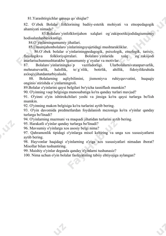 umiy jihatlari. 85.umumjahonbolalaro`yinlariningsyujetidagi mushtarakliklar. 86.o`zbеk bоlаlаr o`yinlariningpedagogik, psiхоlоgik, etnоlоgik, tаriхiy, fiziologikvа fоlklоriyqirralari. bоlаlаro`yinlarida хаlq оg`zаkiijоdi аsаrlariuchunmushtarakbo`lganumumiy g`oyalar va motivlar. 87. bоlаlаro`yinlariningko`p vazifadorligi. ularbоlаlаrnivаtаnpаrvаrlik, mehnatsevarlik, hаlоllik, to`g`rilik, bоtirlik, аhillik, fidoiyilikruhida ахlоqiyjihatdantаrbiyalashi. 88. bоlаlаrning аqliybilimini, jismoniyvа ruhiyquvvatini, huquqiy оnginio`stirishda o`yinlarningrоli. 89.bolalar o'yinlarini qaysi belgilari bo'yicha tasniflash mumkin? 90. o'yinning vaqt belgisiga munosabatiga ko'ra qanday turlari mavjud? 91. o'yinni o'yin ishtirokchilari yoshi va jinsiga ko'ra qaysi turlarga bo'lish mumkin. 92. o'yinning makon belgisiga ko'ra turlarini aytib bering. 93. o'yin davomida predmetlardan foydalanish mezoniga ko'ra o'yinlar qanday turlarga bo'linadi? 94. o'yinlarning mazmuni va maqsadi jihatidan turlarini aytib bering. 95. harakatli o'yinlar qanday turlarga bo'linadi? 96. mavsumiy o'yinlarga xos asosiy belgi nima? 97. qahramonlik tipidagi o'yinlarga misol keltiring va unga xos xususiyatlarni aytib bering. 98. hayvonlar haqidagi o'yinlarning o'ziga xos xususiyatlari nimadan iborat? misollar bilan tushuntiring. 99. maishiy o'yinlar deganda qanday o'yinlarni tushunasiz? 100. nima uchun o'yin bolalar faoliyatining tabiiy ehtiyojiga aylangan?