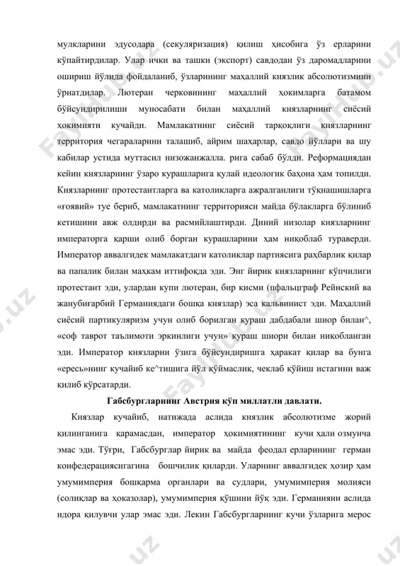 агина бошчилик қиларди. уларнинг аввалгидек ҳозир ҳам умумимперия бошқарма органлари ва судлари, умумимперия молияси (солиқлар ва ҳоказолар), умумимперия қўшини йўқ эди. германияни аслида идора қилувчи улар эмас эди. лекин габсбургларнинг кучи ўзларига мерос қолган жуда кенг ерларга эгалик қилишда эди; бу ерларда қисман немислар, кўпроқ эса славянлар, венгрлар, итальянлар ва бошқа халқлар яшарди. габсбурглар хонадонининг мерос ерлари шарқда — австрия (юқори ва қуйи австрия), штирия, каринтия, крайна, чехия, венгрия (унинг ғарбий қисми ва ғарбда — тироль, швабия, эльзасни ўз ичига оларди. . габсбургларнинг мерос ерлари кўлами жиҳатидан ҳар бир ва ҳатто энг йирик князь еридан ҳам кўп марта ортиқ эди. габсбургларнинг европадаги агрессив планлари. аммо габс​бурглар фақат германиядагина .ҳукмрбнлик қилиб қолмадилар. габсбургларнинг уруғлари 44спанияни ҳам идора қилардилар. испаниядаги габсбурглар австриягерман габсбургларини қўллабқуеватлар эдилар, албатта. карл v нинг дунёга ҳоким ' беришга мажбур этилди. шундай қилиб, католик реакцияси жануб билангина кифояланиб қолмади, балки шимолга ҳам кириб борди. императорпротестант князларнинг иқтисодий қудратига …