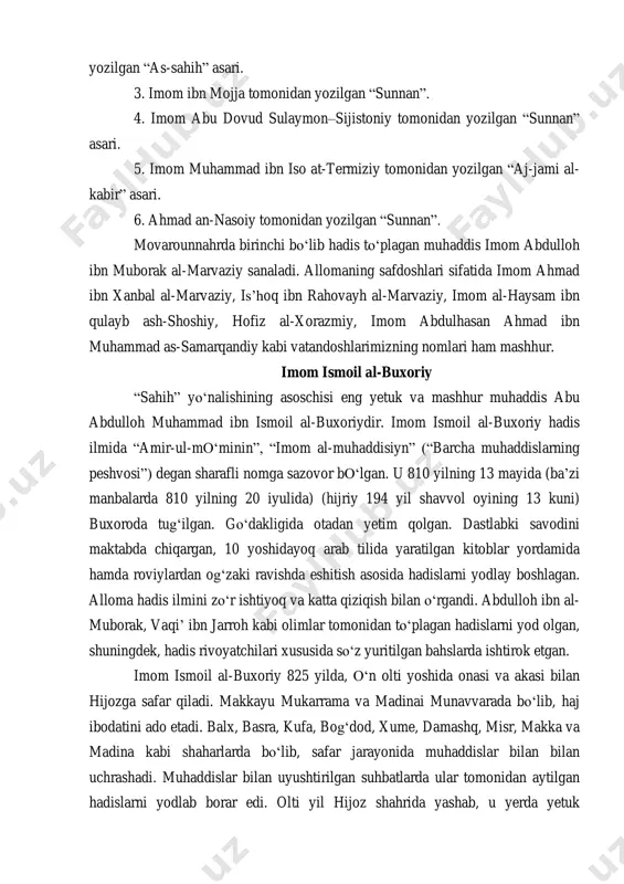 n ismoil al-buxoriy tomonidan yozilgan ―al-jome‘ as-sahih‖ asari. 2. imom muslim an-nishopuriy (imom muslim ibn al-hajjoj) tomonidan yozilgan ―as-sahih‖ asari. 3. imom ibn mojja tomonidan yozilgan ―sunnan‖. 4. imom abu dovud sulaymon–sijistoniy tomonidan yozilgan ―sunnan‖ asari. 5. imom muhammad ibn iso at-termiziy tomonidan yozilgan ―aj-jami al- kabir‖ asari. 6. ahmad an-nasoiy tomonidan yozilgan ―sunnan‖. movarounnahrda birinchi bo‗lib hadis to‗plagan muhaddis imom abdulloh ibn muborak al-marvaziy sanaladi. allomaning safdoshlari sifatida imom ahmad ibn xanbal al-marvaziy, is‘hoq ibn rahovayh al-marvaziy, imom al-haysam ibn qulayb ash-shoshiy, hofiz al-xorazmiy, imom abdulhasan ahmad ibn muhammad as-samarqandiy kabi vatandoshlarimizning nomlari ham mashhur. imom ismoil al-buxoriy ―sahih‖ yo‗nalishining asoschisi eng yetuk va mashhur muhaddis abu abdulloh muhammad ibn ismoil al-buxoriydir. imom ismoil al-buxoriy hadis ilmida ―amir-ul-mo‗minin‖, ―imom al-muhaddisiyn‖ (―barcha muhaddislarning peshvosi‖) degan sharafli nomga sazovor bo‗lgan. u 810 yilning 13 mayida (ba‘zi manbalarda 810 yilning 20 iyulida) (hijriy 194 yil shavvol oyining 13 kuni) buxoroda tug‗ilgan. go‗dakligida …