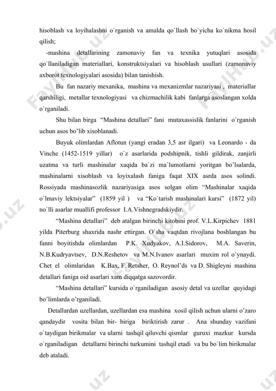 ularni tashqil qiluvchi qismlar guruxi mazkur kursda o`rganiladigan detallarni birinchi turkumini tashqil etadi va bu bo`lim birikmalar deb ataladi. mashinaning energiya manbai bilan ish bajaruvchi qismlari orasida joylashib , xarakat tezligini talab qilinganicha boshkarishga imkon beradigan vosita uzatmalardir . uzatmalar va ularni tashqil qiluvchi detallar mashina detallari kursini yana bir qismini tashkil qiladi va bu bo`lim uzatmalar deb ataladi. ma`lumki aylanadigan xar qanday detalni xarakatini ta`minlash va ularni o`rnatish uchun val va o`qlar deb ataladigan detallardan foydalaniladi. val va o`qlar o’zlarining tayanchlariga ega bo`lishi kerak. bundan tashqari, xarakatlanadigan bir uzel ikkinchisi bilan o’zining vallari orqali ulanadi. vallarni ulash uchun esa xar xil turdagi muftalardan foydalaniladi. binobarin, talab qilingan aylanma xarakatni ta`minlaydigan vallar, o`qlar va ularning tayanchlari xamda vallarni bir - biri bilan ulaydigan muftalar mashina detallarining navbatdagi turkumini tashqil qiladi va bu bo`lim vallar, o`qlar va podshipniklar deb ataladi. demak, ko’pchilik mashinalar uchun umumiy bo`lgan birikmalar uzatmalar, val, o`qlar, podshipniklar, …