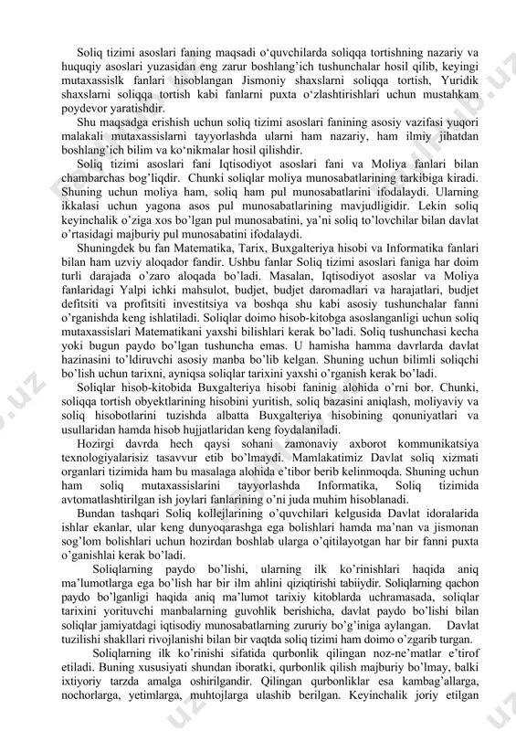 zasidan eng zarur boshlang’ich tushunchalar hosil qilib, keyingi mutaxassislk fanlari hisoblangan jismoniy shaxslarni soliqqa tortish, yuridik shaxslarni soliqqa tortish kabi fanlarni puxta o‘zlashtirishlari uchun mustahkam poydevor yaratishdir. shu maqsadga erishish uchun soliq tizimi asoslari fanining asosiy vazifasi yuqori malakali mutaxassislarni tayyorlashda ularni ham nazariy, ham ilmiy jihatdan boshlang’ich bilim va ko‘nikmalar hosil qilishdir. soliq tizimi asoslari fani iqtisodiyot asoslari fani va moliya fanlari bilan chambarchas bog’liqdir. chunki soliqlar moliya munosabatlarining tarkibiga kiradi. shuning uchun moliya ham, soliq ham pul munosabatlarini ifodalaydi. ularning ikkalasi uchun yagona asos pul munosabatlarining mavjudligidir. lekin soliq keyinchalik o’ziga xos bo’lgan pul munosabatini, ya’ni soliq to’lovchilar bilan davlat o’rtasidagi majburiy pul munosabatini ifodalaydi. shuningdek bu fan matematika, tarix, buxgalteriya hisobi va informatika fanlari bilan ham uzviy aloqador fandir. ushbu fanlar soliq tizimi asoslari faniga har doim turli darajada o’zaro aloqada bo’ladi. masalan, iqtisodiyot asoslar va moliya fanlaridagi yalpi ichki mahsulot, budjet, budjet daromadlari va harajatlari, budjet …