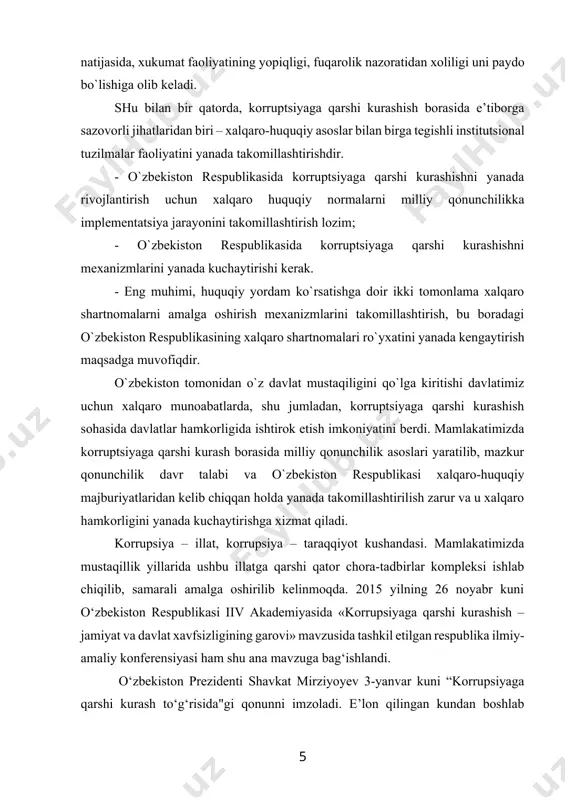 majburiyatlaridan kеlib chiqqan hоlda yanada takоmillashtirilish zarur va u хalqarо hamkоrligini yanada kuchaytirishga хizmat qiladi. korrupsiya – illat, korrupsiya – taraqqiyot kushandasi. mamlakatimizda mustaqillik yillarida ushbu illatga qarshi qator chora-tadbirlar kompleksi ishlab chiqilib, samarali amalga oshirilib kelinmoqda. 2015 yilning 26 noyabr kuni o‘zbekiston respublikasi iiv akademiyasida «korrupsiyaga qarshi kurashish – jamiyat va davlat xavfsizligining garovi» mavzusida tashkil etilgan respublika ilmiy-amaliy konferensiyasi ham shu ana mavzuga bag‘ishlandi. o‘zbekiston prezidenti shavkat mirziyoyev 3-yanvar kuni “korrupsiyaga qarshi kurash to‘g‘risida"gi qonunni imzoladi. e’lon qilingan kundan boshlab kuchga kiruvchi qonun 4-yanvar kuni “xalq so‘zi” va “narodnoye slovo” gazetalarida chop etildi. qonundan ko‘zlangan maqsad korrupsiyaga qarsha kurash sohasidagi munosabatlarni tartibga solishdan iborat. hujjatda “korrupsiya”, “korrupsion huquqbuzarlik” va “manfaatlar mojarosi” kabi tushunchalarga izoh berilgan. hujjatda korrupsiyaga qarshi kurashning asosiy tamoyillari sifatida qonuniylik; fuqarolarning huquqlari, erkinliklari va qonuniy manfaatlari ustuvorligi; ochiqlik, shaffoflik va tizimlilik; davlat va fuqarolik jamiyatining o‘zaro hamkorligi; korrupsiyadan ogohlantirish va javobgarlikning muqarrarligi bo‘yicha choralar ustuvorligi …