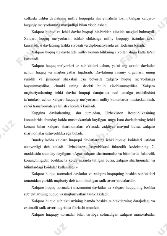 huquq normalari mazmunini davlatlar va xalqaro huquqning boshka sub‘ektlarining huquq va majburiyatlari tashkil kiladi. xalqaro huquq sub‘ekti uzining hamda boshka sub‘ektlarning darajadagi va extimolli xulk-atvori tugrisida fikrlashi mumkin. xalqaro huquqiy normalar bilan tartibga solinadigan xalqaro munosabatlar xalqaro huquqiy munosabatlar xarakteriga ega buladi. xalqaro huquq sub‘ektlari u yoki bu xalqaro huquqiy munosabatlarga kirishish bilan uz huquq va majburiyatlarini amalga oshiradilar. xalqaro huquqiy institut-bir turdagi xalqaro munosabatlarni tartibga soluvchi, ushbu munosabatlarning umumiy ob‘ekti bilan uzaro yakin alokador bulgan huquqiy normalar guruxidir. xalqaro huquq normalari o`rtasidagi munosabatlarni tartibga soluvchi sub‘ektlar turli xil buladi. ular barcha sub‘ektlarga yoki barcha asosiy sub‘ektlar davlatlarga karatilgan umumiy (universal) xalqaro huquq normalariga va ikki yoki bir necha sub‘ektlar o`rtasidagi kelishuv asosida belgilangan va ularga karatilgan pokallar (partikulyar) normalarga bulinadi. 3.xalqaro tashkilotlarning qarorlari va davlatlarning ichki xuquqi. hozirgi zamon xalqaro tashkilotlar sonining ortib borishi, ularning nufuzi va xilma-xilligi xalqaro-huquqiy ijodkorlik jarayoni ishtirokidagi vazifalarning ham xilma-xilligini belgilaydi. xalqaro tashkilotlarning huquq …