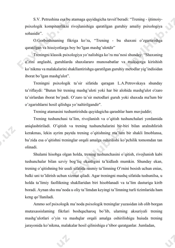 g.a.kovalev esa treningni “...ijtimoiy psixologik o’qitishning aktiv ijtimoiy didaktik yo’nalishidir”, deb ta’riflaydi. trening — guruhiy ishlashning faqatgina informasiyalar almashishning intensiv shakli bo’lib qolmasdan, balki ishtirokchilarda shaxsiy tajriba va amaliy ko’nikmalami shakllantirishga yo’naltirilgan mashg’ulotdir. trening jarayonida turli xil muammo va vaziyatlami “o’ynash” natijasida bu vaziyatlami tahlil qilish, o’ziga xos tajribaga ega bo’lish asnosida ishtirokchilar hayotdagi ayni shu vaziyatlarda nima qilish kerakligini anglab oladilar. trening termini ingliz tilidagi “train”, “training” so’zlaridan olingan bo’lib, ko’plab ma’nolarga ega, ya’ni: o’qitmoq, tarbiyalamoq, mashq (trenirovka) qilmoq kabi ma’nolarga ega. xuddi shunday ko’p ma’nolilik treningning ilmiy talqiniga aynan mos keladi. trening so’zining lug’aviy ma’nosi “mashq qilish”, “takrorlash” ma’nolarini bildirsada, psixologik trening haqida gap ketganda, bu atama ko’pchilik tomonidan “muammolaming yechimi topiladigan mashg’ulot” sifatida qabul qilinishini yuqorida ta’kidlab otdik. bu sohada ish olib borgan olimlarning fikrlaridan kelib chiqqan holda aytish mumkinki, aslini olganda trening mashg’ulotlari kishilarning muammolarini hal qilmaydi, balki shu muammolaming asosini taxlil qila olish uchun lozim …