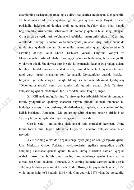 bilan yenisey bo`yidagi qabilalar tiyanshanga kelib o`rnashdi. qirg`iz xalqi— millatining shakllanishi juda murakkab kechgan. uning tarkib topish tarixi taqdiri markaziy osiyo va turkiston xalqlari tarixi bilan uzviydir. xvii asrining o`rtasida qirg`izistonga oyrat jung`or xonligi tajovuz qiladi. ular markaziy osiyo, turkiston yaylovzorlarini egallash maqsadida qirg`iz xalqining qanchadan-qancha qonini to`kadi. biroq turkiston xalqlari, qirg`iz, o`zbek, qozoq bir bo`lib oyrat xonligi bosqinchilariga qarshi kurashadi va o`rnatilgan oyrat davlatini o`rnatadi. xix asrning ikkinchi yarmiga kelib qirg`iz xalqining boshiga yana kulfat tushadi. endi u rossiya tazyiqiga duch keladi, 1855 yilda uning issiq ko`l hududi, 1864 yilda chu vodiysi, 1876 yilda qo`qonxonligi qo`lida bo`lgan janubiy qirg`iziston chor rossiyasi tomonidan bosib olinadi. natijada qirgiziston hududining xushmanzara yerlariga ruslar daryodek oqib kela boshlaydi, o`troq aholiga aylanadi. shuningdek o`tgan asrning 70 va 80 yillarida qirg`izistonga xitoydan manjur-sink feodallari zulmga bardosh berolmagan dunga va uygurlar ko`chib kelishadi. qirg`iziston 1917-1991 yillarda sobiq sovet ittfoqi tarkibida edi. qirg`iziston ko`p millatli davlat. qirg`izlar …