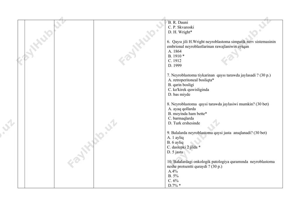 qaysı tarawda jaylasadi ? (30 p.) a. retroperitoneal bosliqta* b. qarin bosligi c. ko'kirek quwisliginda d. bas miyde 8. neyroblastoma qaysi tarawda jaylasiwi mumkin? (30 bet) a. ayaq qollarda b. moyinda ham bette* c. barmaqlarda d. turk ershesinde 9. balalarda neyroblastoma qaysi jasta anıqlanadi? (30 bet) a. 1 ayliq b. 6 ayliq c. daslepki 2 jilda * d. 5 jasta 10. balalardagi onkologik patologiya quramında neyroblastoma neshe protsentti quraydi ? (30 p.) a.4% b. 5% c. 6% d.7% * 11. bugingi kunge kelip. neyroblastoma menen baylanısli ne daliyllengen? a. 1 -xromosoma qisqa iyninin translokatsiyasi * b. 1 -xromosoma qisqa iyninin ilumenatsiyasi c. 1 -xromosoma uzin iyninin penetratsiyasi d. 1 -xromosoma qisqa iyninin inversiyasi 12. xalqara klınık klassifikaciyasiyaga ko're. neyroblastoma neshe basqishqa bolinedi? (30 bet) a.3 b.4 * c.5 d.6 13. neyroblastomanin 1 -basqishi (30 bet) a. o’spe birlemshi ochag tarawinda jaylasqan. tolıq rezektsiya qilinadi. omirtqa baganasinin eki tarepindegi limfa tuyinlerinin …