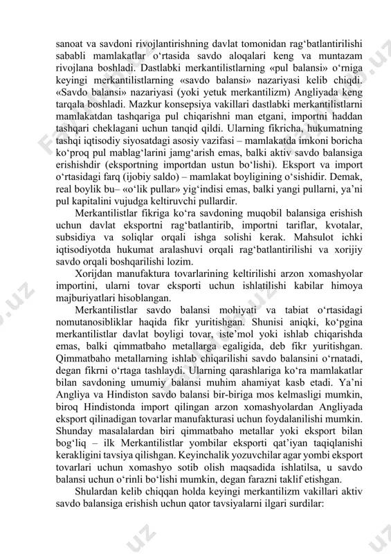adida ataylab chaqalarni buzib, ularning qiymmatini pasaytirish bilan shug‘ullangan. keyinchalik tovar-pul munosabatlarining rivojlanishi, tashqi savdoning kengayishi merkantalistlarning boylik muammosiga bo‘lgan qarashini o‘zgartirishga majbur etdi. keyingi merkantilizm xvi asrning ikkinchi yarmidan xvii asrning ikkinchi yarmigacha bo‘lgan davrni o‘z ichiga oladi (uning asosiy vakillaridan biri ingliz tomas man hisoblanadi). bu davrga kelib milliy sanoat va savdoni rivojlantirishning davlat tomonidan rag‘batlantirilishi sababli mamlakatlar o‘rtasida savdo aloqalari keng va muntazam rivojlana boshladi. dastlabki merkantilistlarning «pul balansi» o‘rniga keyingi merkantilistlarning «savdo balansi» nazariyasi kelib chiqdi. «savdo balansi» nazariyasi (yoki yetuk merkantilizm) angliyada keng tarqala boshladi. mazkur konsepsiya vakillari dastlabki merkantilistlarni mamlakatdan tashqariga pul chiqarishni man etgani, importni haddan tashqari cheklagani uchun tanqid qildi. ularning fikricha, hukumatning tashqi iqtisodiy siyosatdagi asosiy vazifasi – mamlakatda imkoni boricha ko‘proq pul mablag‘larini jamg‘arish emas, balki aktiv savdo balansiga erishishdir (eksportning importdan ustun bo‘lishi). eksport va import o‘rtasidagi farq (ijobiy saldo) – mamlakat boyligining o‘sishidir. demak, real boylik bu– «o‘lik …