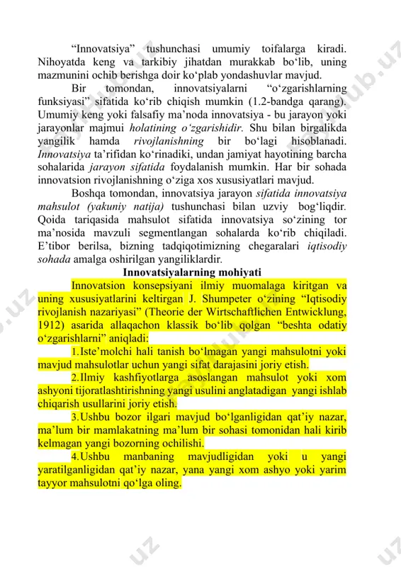 nnovatsiyalarni “o‘zgarishlarning funksiyasi” sifatida ko‘rib chiqish mumkin (1.2-bandga qarang). umumiy keng yoki falsafiy ma’noda innovatsiya - bu jarayon yoki jarayonlar majmui holatining o‘zgarishidir. shu bilan birgalikda yangilik hamda rivojlanishning bir bo‘lagi hisoblanadi. innovatsiya ta’rifidan ko‘rinadiki, undan jamiyat hayotining barcha sohalarida jarayon sifatida foydalanish mumkin. har bir sohada innovatsion rivojlanishning o‘ziga xos xususiyatlari mavjud. boshqa tomondan, innovatsiya jarayon sifatida innovatsiya mahsulot (yakuniy natija) tushunchasi bilan uzviy bog‘liqdir. qoida tariqasida mahsulot sifatida innovatsiya so‘zining tor ma’nosida mavzuli segmentlangan sohalarda ko‘rib chiqiladi. e’tibor berilsa, bizning tadqiqotimizning chegaralari iqtisodiy sohada amalga oshirilgan yangiliklardir. innovatsiyalarning mohiyati innovatsion konsepsiyani ilmiy muomalaga kiritgan va uning xususiyatlarini keltirgan j. shumpeter o‘zining “iqtisodiy rivojlanish nazariyasi” (theorie der wirtschaftlichen entwicklung, 1912) asarida allaqachon klassik bo‘lib qolgan “beshta odatiy o‘zgarishlarni” aniqladi: 1. iste’molchi hali tanish bo‘lmagan yangi mahsulotni yoki mavjud mahsulotlar uchun yangi sifat darajasini joriy etish. 2. ilmiy kashfiyotlarga asoslangan mahsulot yoki xom ashyoni tijoratlashtirishning yangi usulini anglatadigan yangi ishlab …