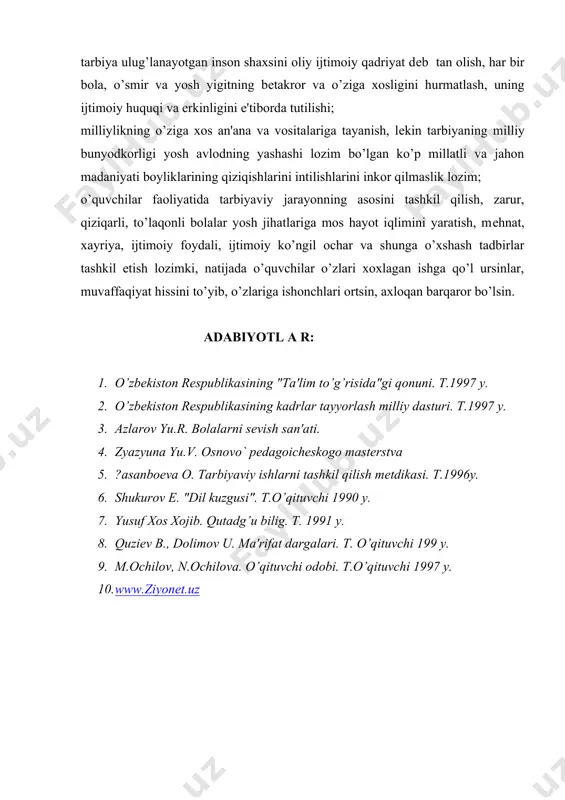 ligini e'tiborda tutilishi; milliylikning o’ziga xos an'ana va vositalariga tayanish, lekin tarbiyaning milliy bunyodkorligi yosh avlodning yashashi lozim bo’lgan ko’p millatli va jahon madaniyati boyliklarining qiziqishlarini intilishlarini inkor qilmaslik lozim; o’quvchilar faoliyatida tarbiyaviy jarayonning asosini tashkil qilish, zarur, qiziqarli, to’laqonli bolalar yosh jihatlariga mos hayot iqlimini yaratish, mehnat, xayriya, ijtimoiy foydali, ijtimoiy ko’ngil ochar va shunga o’xshash tadbirlar tashkil etish lozimki, natijada o’quvchilar o’zlari xoxlagan ishga qo’l ursinlar, muvaffaqiyat hissini to’yib, o’zlariga ishonchlari ortsin, axloqan barqaror bo’lsin. adabiyotl a r: 1. o’zbekiston respublikasining "ta'lim to’g’risida"gi qonuni. t.1997 y. 2. o’zbekiston respublikasining kadrlar tayyorlash milliy dasturi. t.1997 y. 3. azlarov yu.r. bolalarni sevish san'ati. 4. zyazyuna yu.v. osnovo` pedagoicheskogo masterstva 5. ?asanboeva o. tarbiyaviy ishlarni tashkil qilish metdikasi. t.1996y. 6. shukurov e. "dil kuzgusi". t.o’qituvchi 1990 y. 7. yusuf xos xojib. qutadg’u bilig. t. 1991 y. 8. quziev b., dolimov u. ma'rifat dargalari. t. o’qituvchi 199 y. 9. m.ochilov, n.ochilova. o’qituvchi …