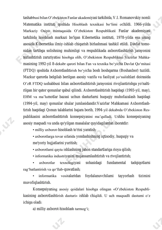 rmatika sohasida ilmiy-tadqiqot ishlarini olib borish va xalq xo‘jaligiga joriy etish maqsadida 1956-yilda akademik m.t.o‘rozboyev tashabbusi bilan o’zbekiston fanlar akademiyasi tarkibida, v.i. romanovskiy nomli matematika instituti qoshida hisoblash texnikasi bo‘limi ochildi. 1966-yilda markaziy osiyo mintaqasida o’zbekiston respublikasi fanlar akademiyasi tarkibida hisoblash markazi bo'lgan kibernetika instituti, 1978-yilda esa uning asosida kibernetika ilmiy-ishlab chiqarish birlashmasi tashkil etildi. davlat tomo- nidan tartibga solishning muhimligi va respublikada axborotlashtirish jarayonini tezlashtirish zaruriyatini hisobga olib, o’zbekiston respublikasi vazirlar mahka- masining 1992-yil 8-dekabr qarori bilan fan va texnika bo‘yicha davlat qo‘mitasi (ftdq) qoshida axborotlashtirish bo‘yicha bosh boshqarma (boshaxbor) tuzildi. mazkur qarorda belgilab berilgan asosiy vazifa va faoliyat yo‘nalishlari doirasida o’zr ftdq tashabbusi bilan axborotlashtirish jarayonini rivojlantirishga yo'nalti- rilgan bir qator qonunlar qabul qilindi. axborotlashtirish haqidagi (1993-yil, may), ehm va ma’lumotlar bazasi uchun dasturlarni huquqiy muhofazalash haqidagi (1994-yil, may) qonunlar shular jumlasidandir.vazirlar mahkamasi axborotlash- tirish haqidagi qonun talablarini bajara borib, 1994-yil dekabrda o’zbekiston res- publikasini axborotlashtirish konsepsiyasini ma’qulladi. …