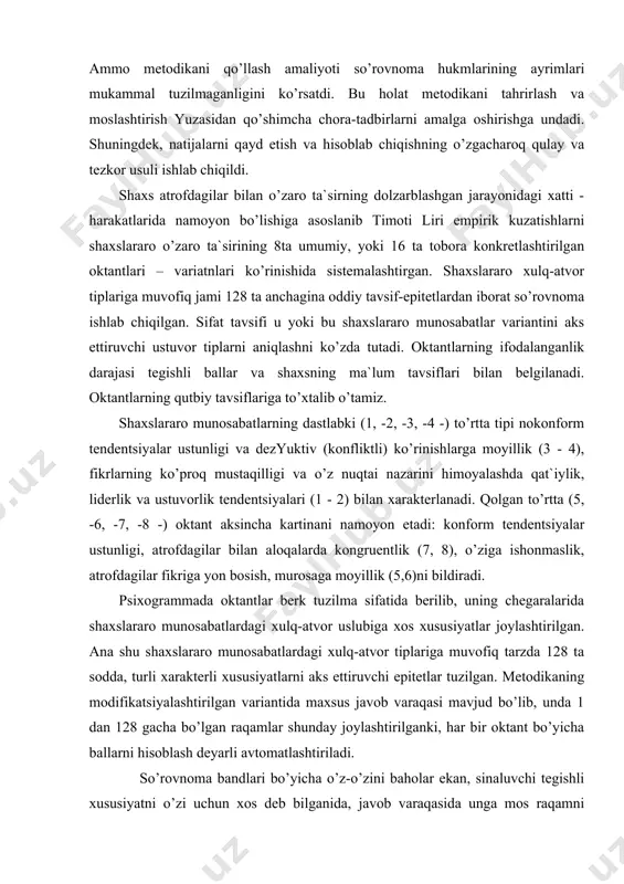 ulq-atvor tiplariga muvofiq tarzda 128 ta sodda, turli xarakterli xususiyatlarni aks ettiruvchi epitetlar tuzilgan. metodikaning modifikatsiyalashtirilgan variantida maxsus javob varaqasi mavjud bo’lib, unda 1 dan 128 gacha bo’lgan raqamlar shunday joylashtirilganki, har bir oktant bo’yicha ballarni hisoblash deyarli avtomatlashtiriladi. so’rovnoma bandlari bo’yicha o’z-o’zini baholar ekan, sinaluvchi tegishli xususiyatni o’zi uchun xos deb bilganida, javob varaqasida unga mos raqamni o’chirib qo’yishi, mos emas» degan fikrda bo’lsa, raqamga tegmay o’tishi kerak. bunda quyidagicha yo’riqnoma beriladi: sizning oldingizda insonga xos turli xususiyatlarni o’zida jamlagan so’rovnoma. undagi har bir hukmni o’qib, so’ng u sizga, sizning o’zingiz haqingizdagi tasavvurlaringizga mos yoki mos emasligi to’g`risida o’ylab ko’ring. agar mos deb hisoblasangiz, javob varaqasidagi tegishli raqamni «x» belgi qo’yib o’chiring, mos emas deb hisoblasangiz, javob varaqasida hech qanday belgi qo’ymang. e`tiborli bo’ling! sinaluvchi o’zi va o’zining dolzarb «men» ini baholagach, unga o’z-o’zini baholash strukturasida o’zaro muvofiqlikni aniqlash uchun ideal «men»ini baholash taklif etiladi. bunda quyidagi yo’riqnoma beriladi: …