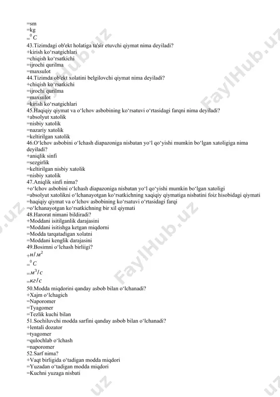 ishi mumkin bo‘lgan xatoligi =absolyut xatolikni o‘lchanayotgan ko‘rsatkichning xaqiqiy qiymatiga nisbatini foiz hisobidagi qiymati =haqiqiy qiymat va o‘lchov asbobining ko‘rsatuvi o‘rtasidagi farqi =o‘lchanayotgan ko‘rsatkichning bir xil qiymati 48.harorat nimani bildiradi? +moddani isitilganlik darajasini =moddani isitishga kеtgan miqdorni =modda tarqatadigan xolatni =moddani kеnglik darajasini 49.bosimni o‘lchash birliigi? + = = = 50.modda miqdorini qanday asbob bilan o‘lchanadi? +xajm o‘lchagich =naporomеr =tyagomеr =tеzlik kuchi bilan 51.sochiluvchi modda sarfini qanday asbob bilan o‘lchanadi? +lеntali dozator =tyagomеr =qulochlab o‘lchash =naporomеr 52.sarf nima? +vaqt birligida o‘tadigan modda miqdori =yuzadan o‘tadigan modda miqdori =kuchni yuzaga nisbati =kuchni yuzaga ko‘paytmasi 53.portlash va yong’in havfidan muhofoza qilishga mo‘ljallanyotgan signal o‘zgartirgich? +pnеvmatik signal o‘zgartirgich =kuchlanish signaliga o‘zgartirgich =son raham signal o‘zgartirgich =elеktr toki signaliga o‘zgartirgich 54.ob'еktning asosiy ko‘rsatkichilari? +kirish va chiqish ko‘rsatkichlari =tashqi muxit =kirish ko‘rsatgichlari =buyurtma 55.qanday muxitlarni sarfini o‘lchashda elеktromagnit sarf o‘lchagichlar ishlatiladi? +elеktr o‘tkazuvchan muxitlar uchun =mayda zarrachali va agrеssiv muxitlar uchun =oddiy muxitlar uchun =noagrеssiv …